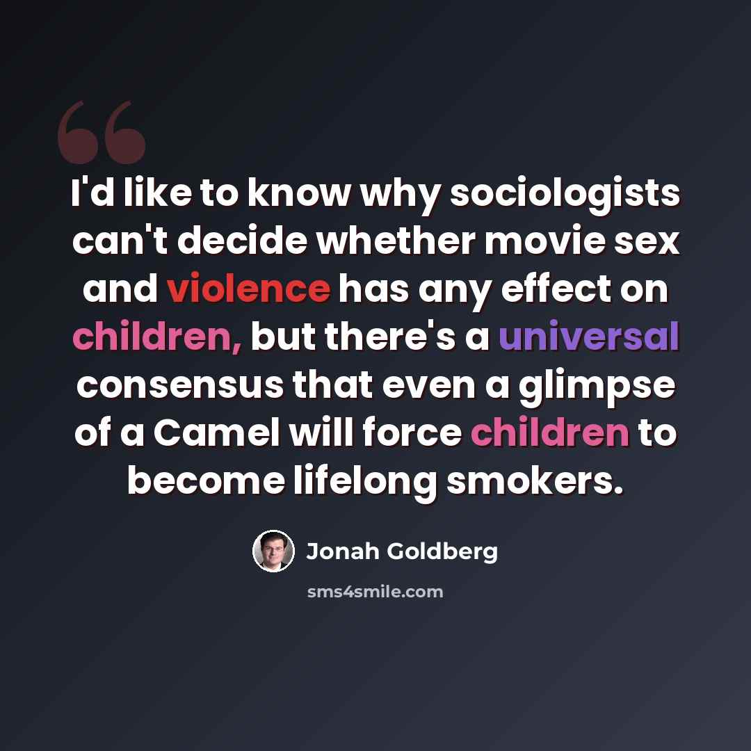 “I'd like to know why sociologists can't decide whether movie sex and violence has any effect on children, but there's a universal consensus that even a glimpse of a Camel will force children to become lifelong smokers.” quote by Jonah Goldberg