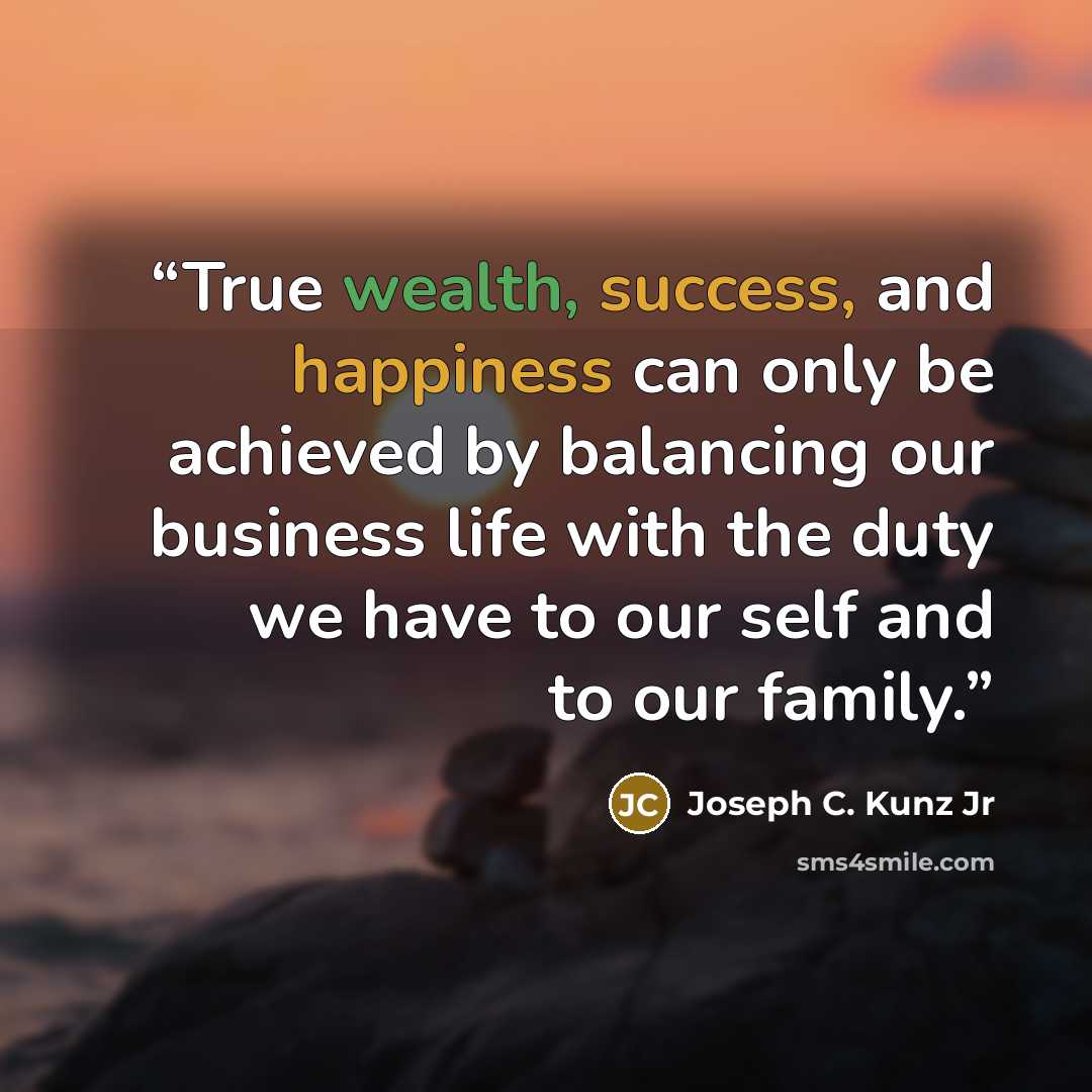 “True wealth, success, and happiness can only be achieved by balancing our business life with the duty we have to our self and to our family.” quote by Joseph C. Kunz Jr
