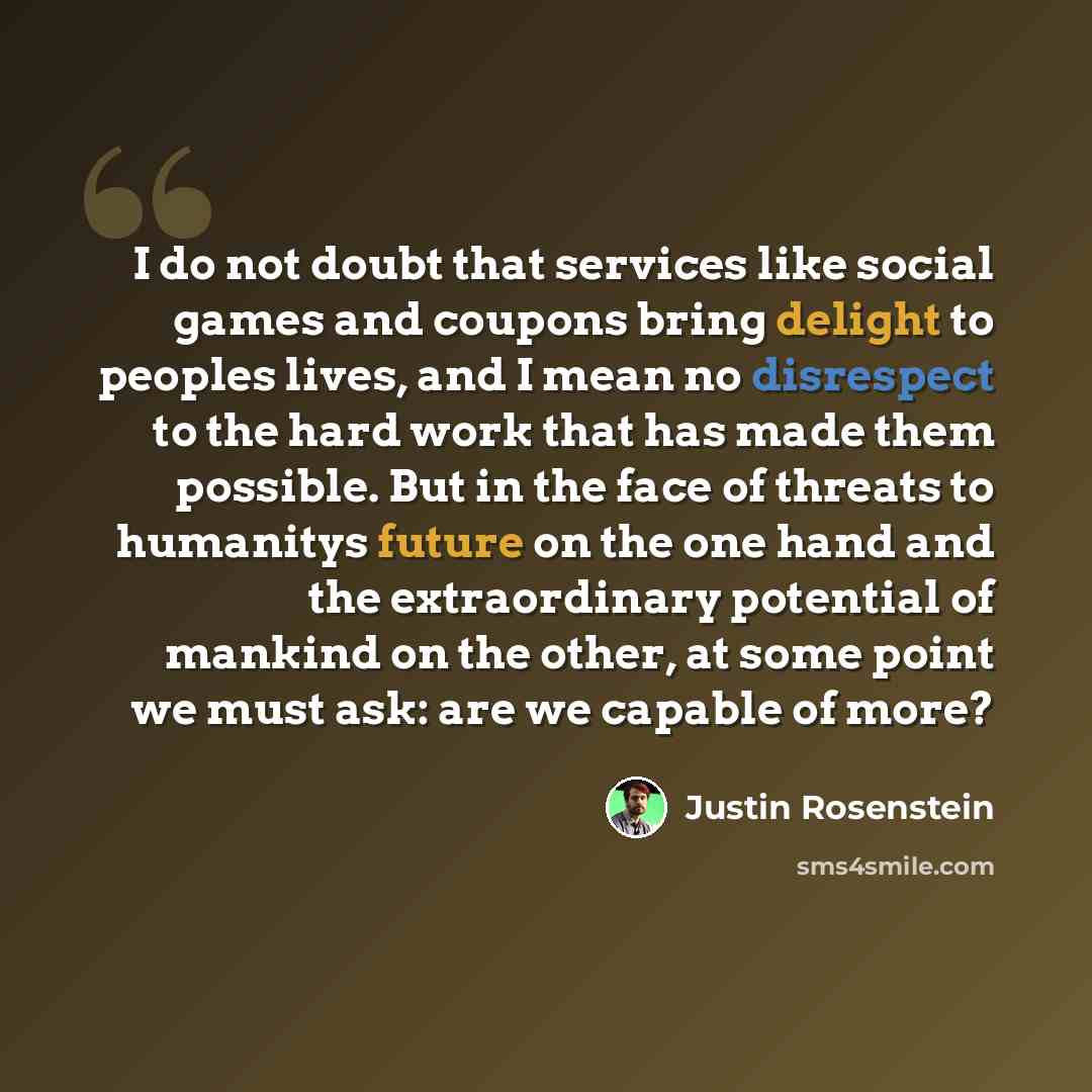 “I do not doubt that services like social games and coupons bring delight to peoples lives, and I mean no disrespect to the hard work that has made them possible. But in the face of threats to humanitys future on the one hand and the extraordinary potential of mankind on the other, at some point we…” quote by Justin Rosenstein