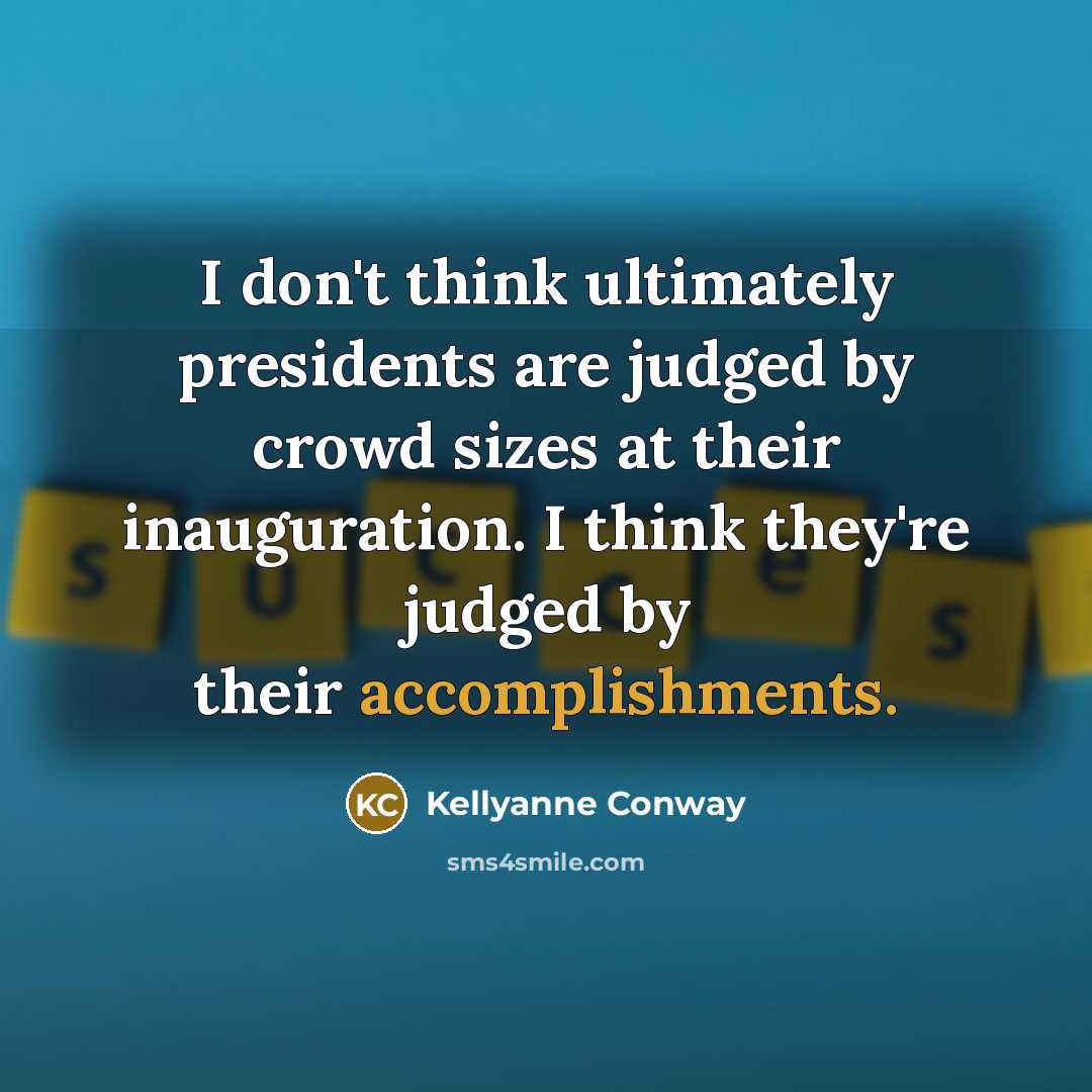 “I don't think ultimately presidents are judged by crowd sizes at their inauguration. I think they're judged by their accomplishments.” quote by Kellyanne Conway