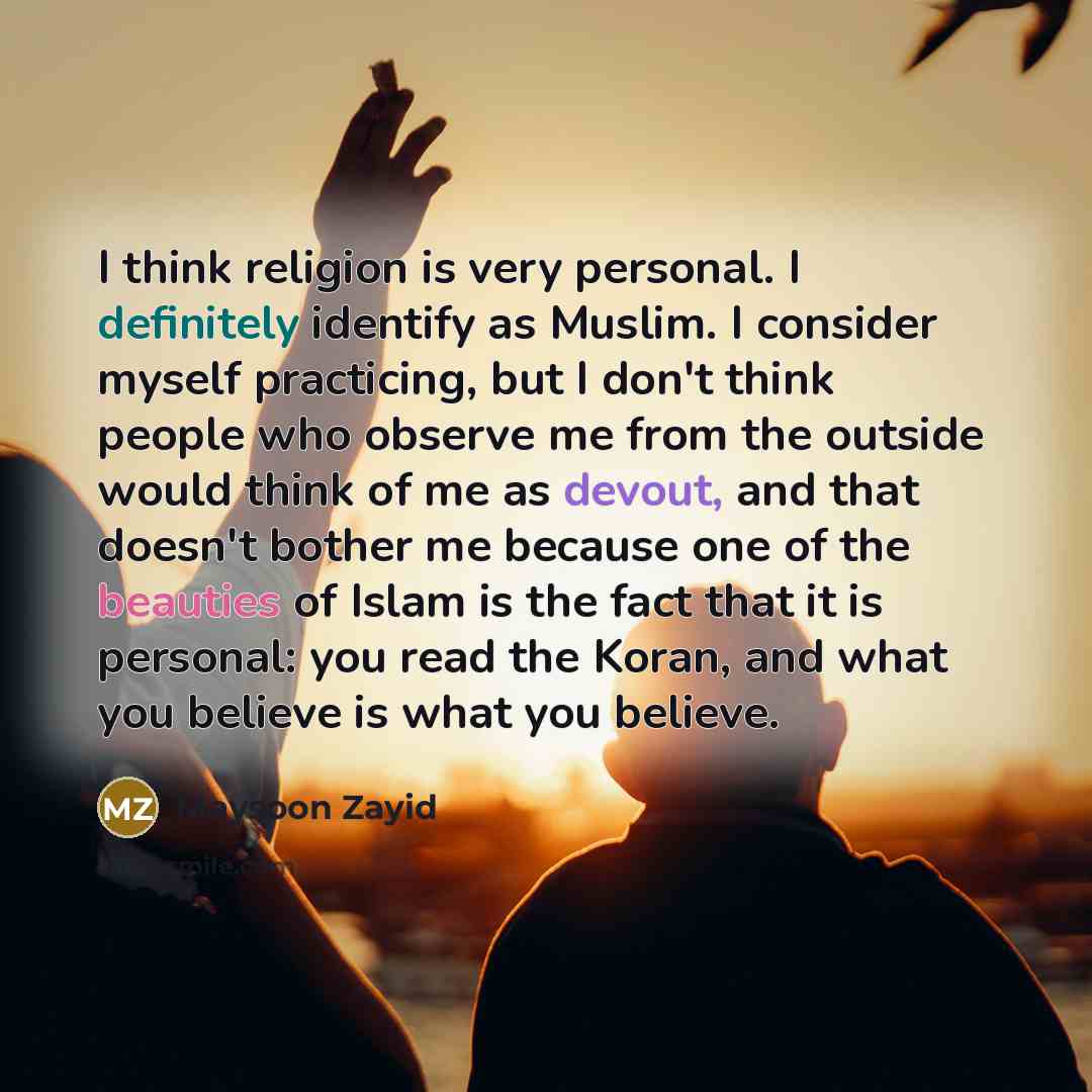 “I think religion is very personal. I definitely identify as Muslim. I consider myself practicing, but I don't think people who observe me from the outside would think of me as devout, and that doesn't bother me because one of the beauties of Islam is the fact that it is personal: you read the…” quote by Maysoon Zayid