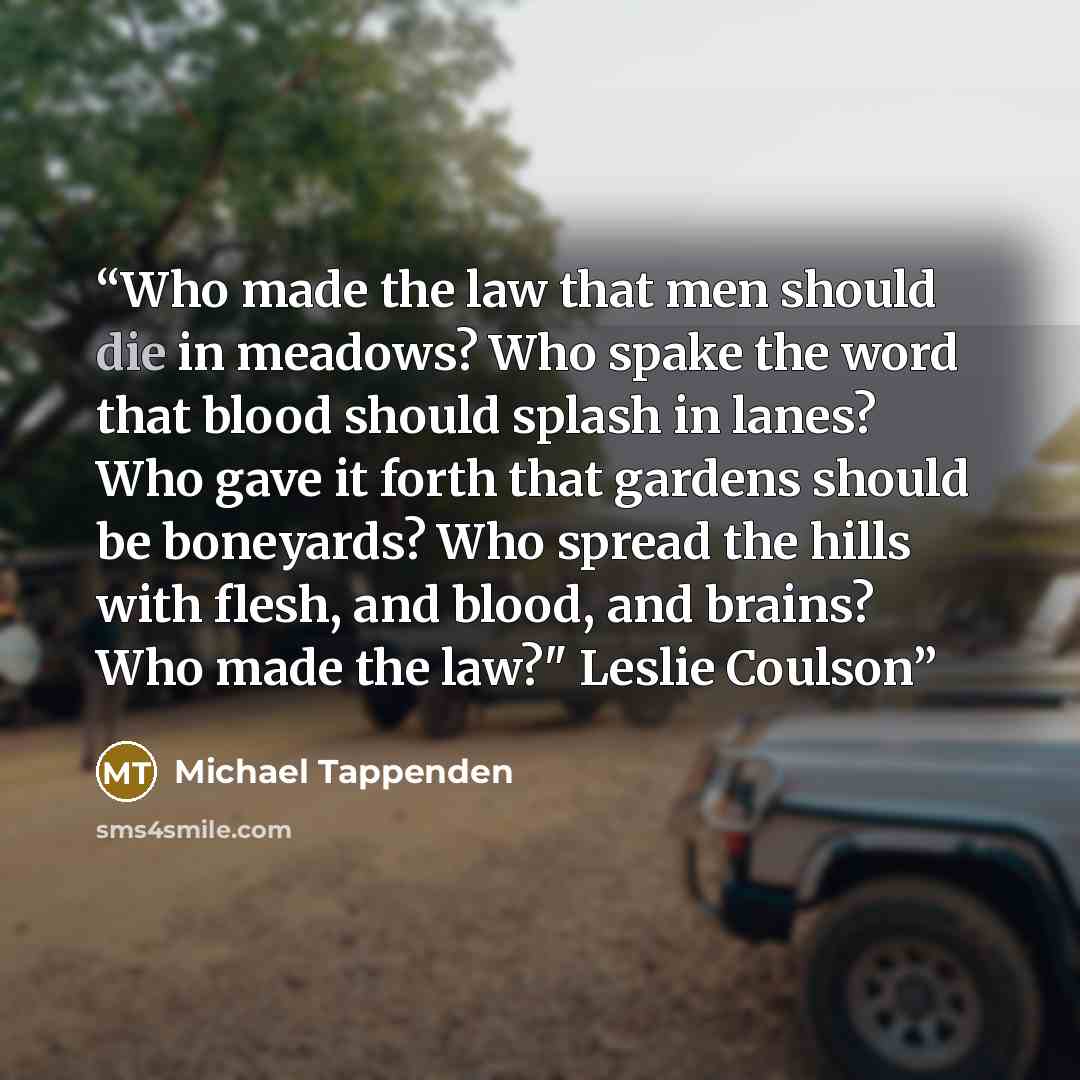 “Who made the law that men should die in meadows? Who spake the word that blood should splash in lanes? Who gave it forth that gardens should be boneyards? Who spread the hills with flesh, and blood, and brains? Who made the law?" Leslie Coulson” quote by Michael Tappenden