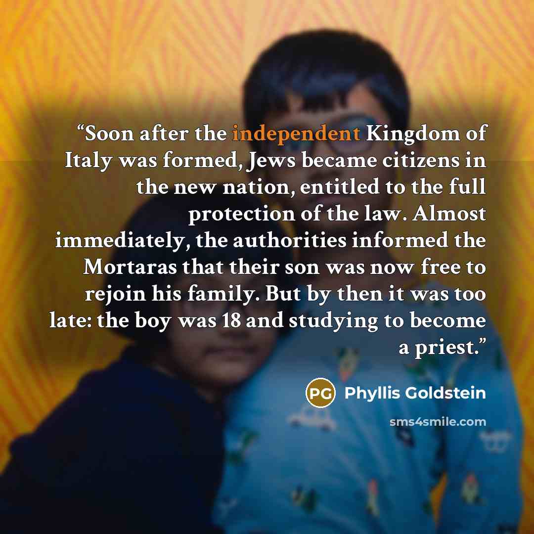 “Soon after the independent Kingdom of Italy was formed, Jews became citizens in the new nation, entitled to the full protection of the law. Almost immediately, the authorities informed the Mortaras that their son was now free to rejoin his family. But by then it was too late: the boy was 18 and…” quote by Phyllis Goldstein