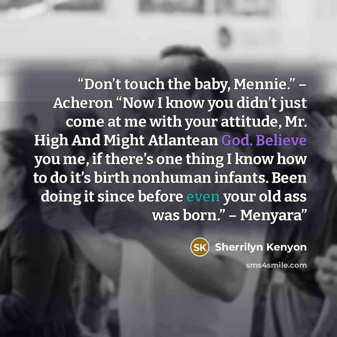 “Don’t touch the baby, Mennie.” – Acheron “Now I know you didn’t just come at me with your attitude, Mr. High And Might Atlantean God. Believe you me, if there’s one thing I know how to do it’s birth nonhuman infants. Been doing it since before even your old ass was born.” – Menyara” quote by Sherrilyn Kenyon