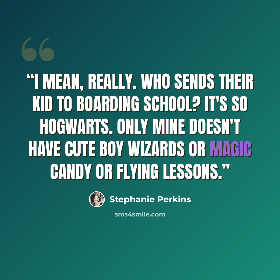 “I mean, really. Who sends their kid to boarding school? It's so Hogwarts. Only mine doesn't have cute boy wizards or magic candy or flying lessons.” quote by Stephanie Perkins