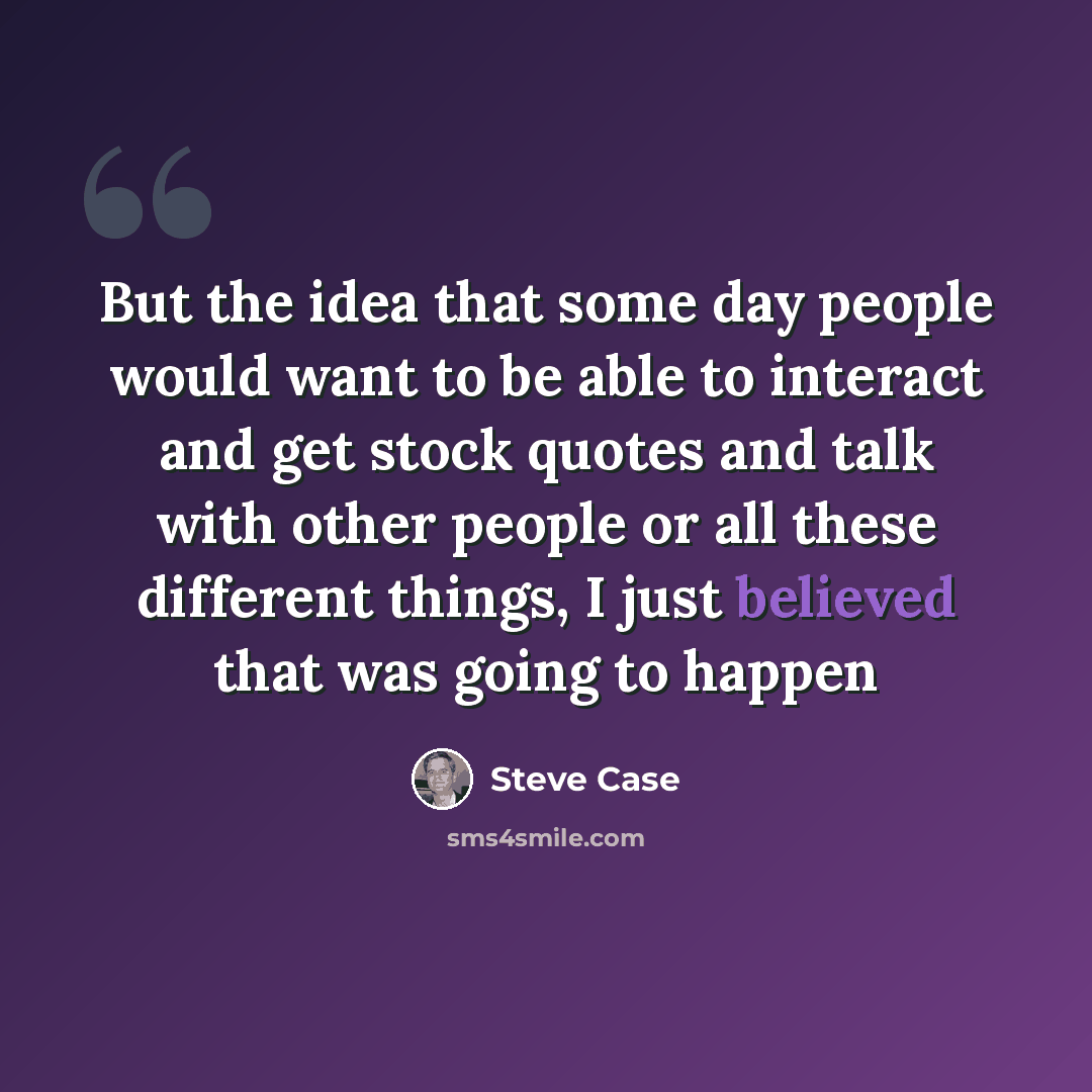 “But the idea that some day people would want to be able to interact and get stock quotes and talk with other people or all these different things, I just believed that was going to happen” quote by Steve Case