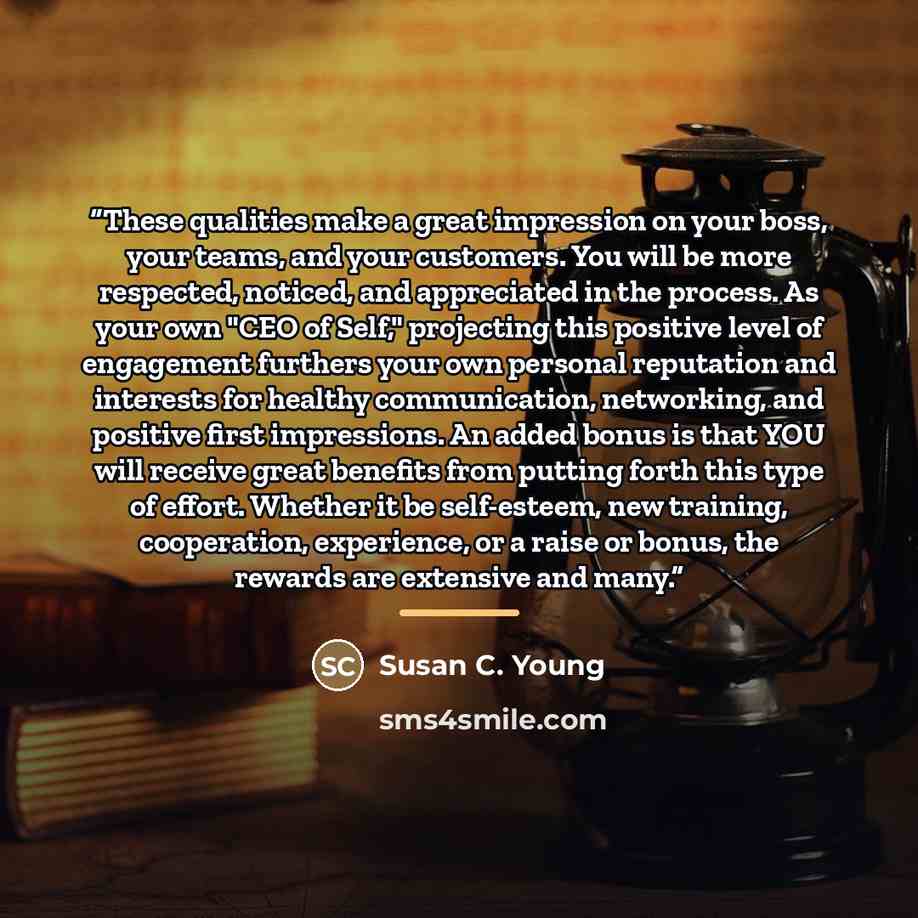 “These qualities make a great impression on your boss, your teams, and your customers. You will be more respected, noticed, and appreciated in the process. As your own "CEO of Self," projecting this positive level of engagement furthers your own personal reputation and interests for healthy…” quote by Susan C. Young
