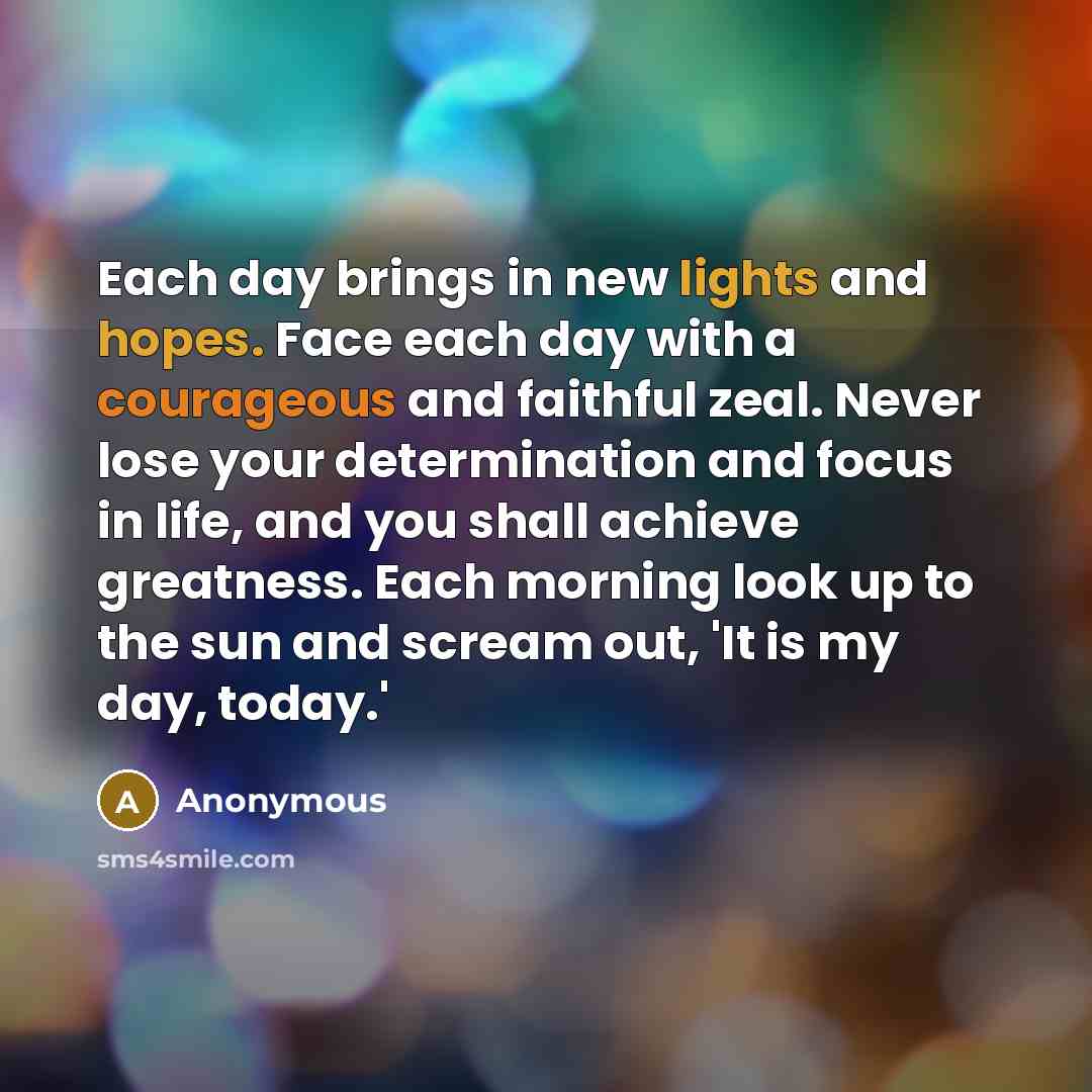 “Each day brings in new lights and hopes. Face each day with a courageous and faithful zeal. Never lose your determination and focus in life, and you shall achieve greatness. Each morning look up to the sun and scream out, 'It is my day, today.'” quote by Anonymous