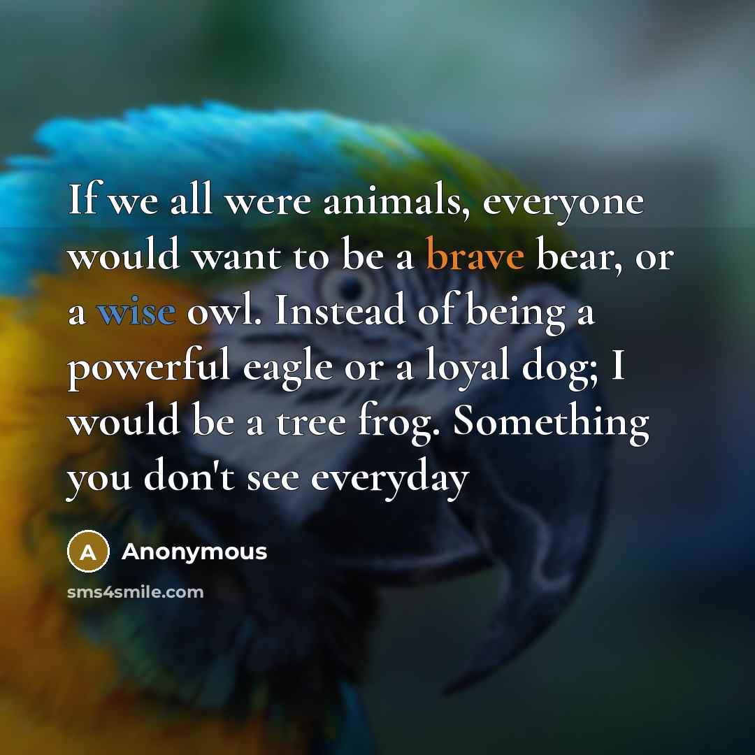 “If we all were animals, everyone would want to be a brave bear, or a wise owl. Instead of being a powerful eagle or a loyal dog; I would be a tree frog. Something you don't see everyday” quote by Anonymous