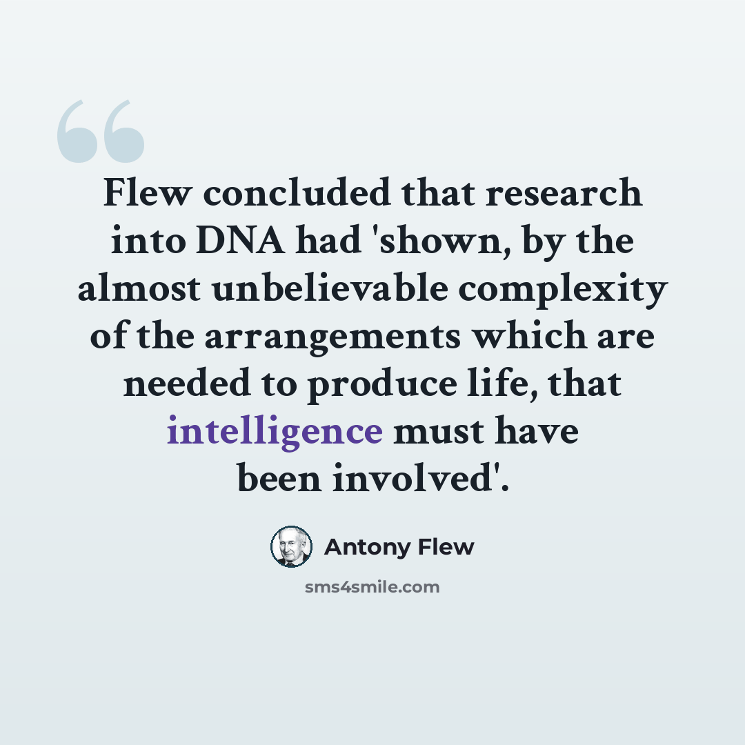 “Flew concluded that research into DNA had 'shown, by the almost unbelievable complexity of the arrangements which are needed to produce life, that intelligence must have been involved'.” quote by Antony Flew