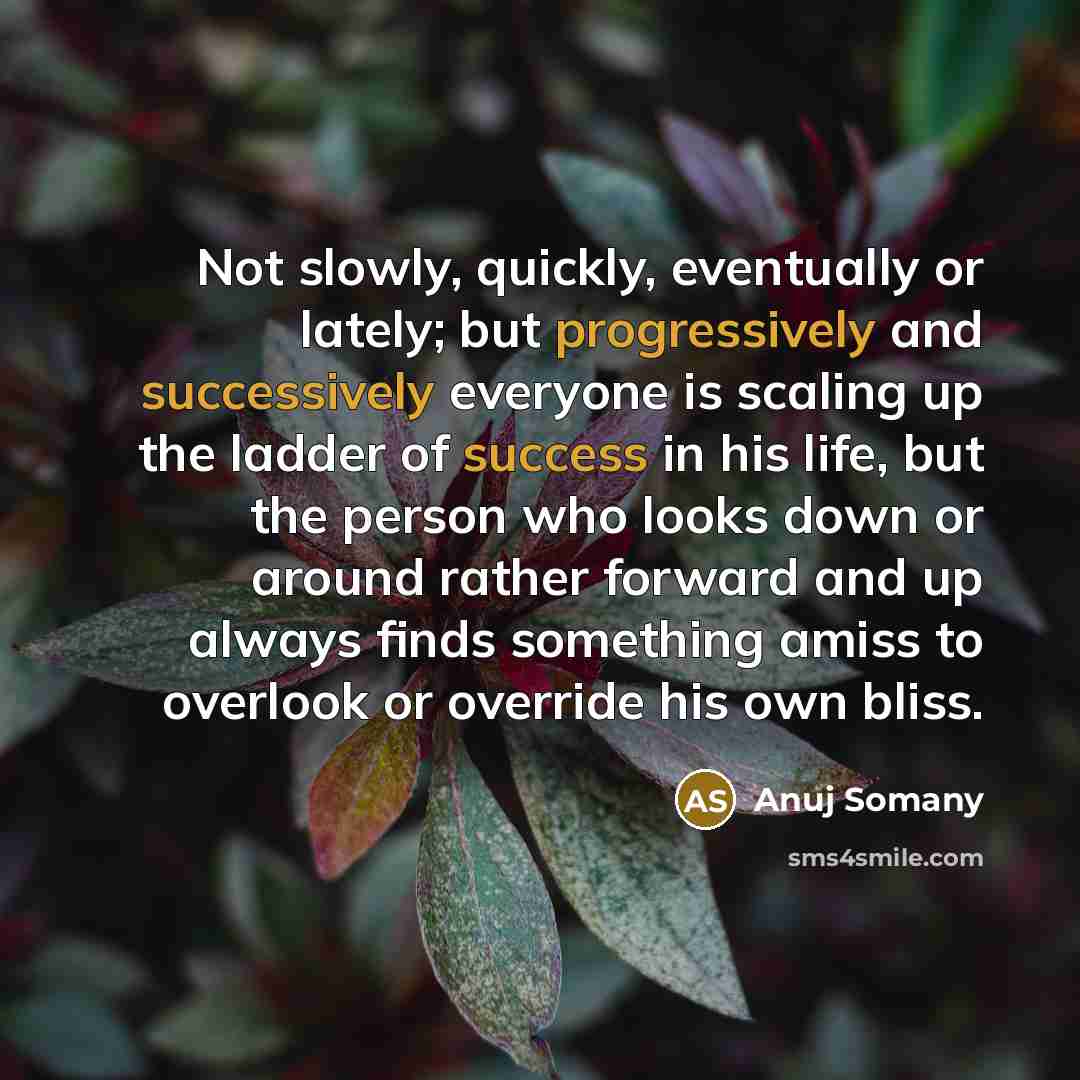 “Not slowly, quickly, eventually or lately; but progressively and successively everyone is scaling up the ladder of success in his life, but the person who looks down or around rather forward and up always finds something amiss to overlook or override his own bliss.” quote by Anuj Somany