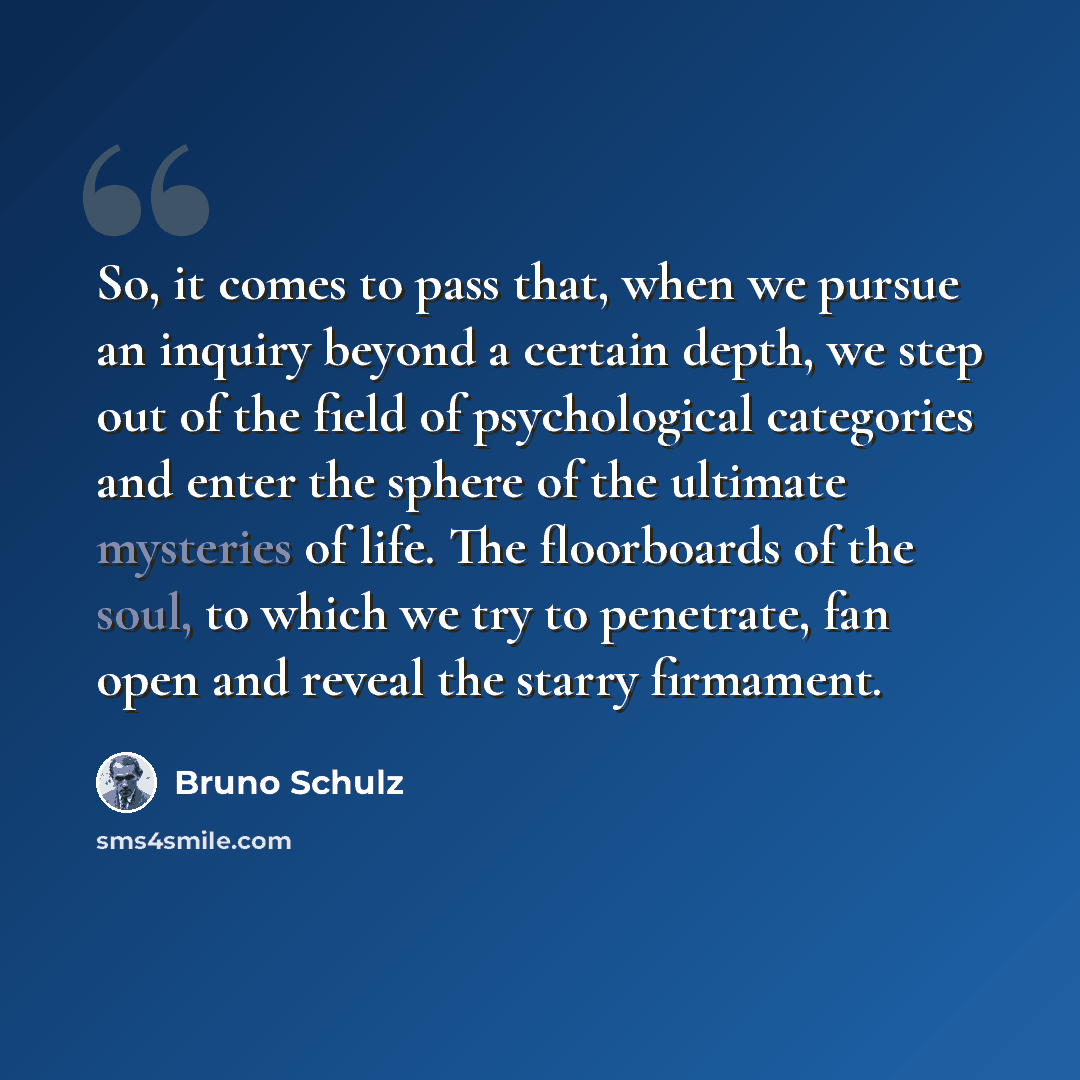 “So, it comes to pass that, when we pursue an inquiry beyond a certain depth, we step out of the field of psychological categories and enter the sphere of the ultimate mysteries of life. The floorboards of the soul, to which we try to penetrate, fan open and reveal the starry firmament.” quote by Bruno Schulz