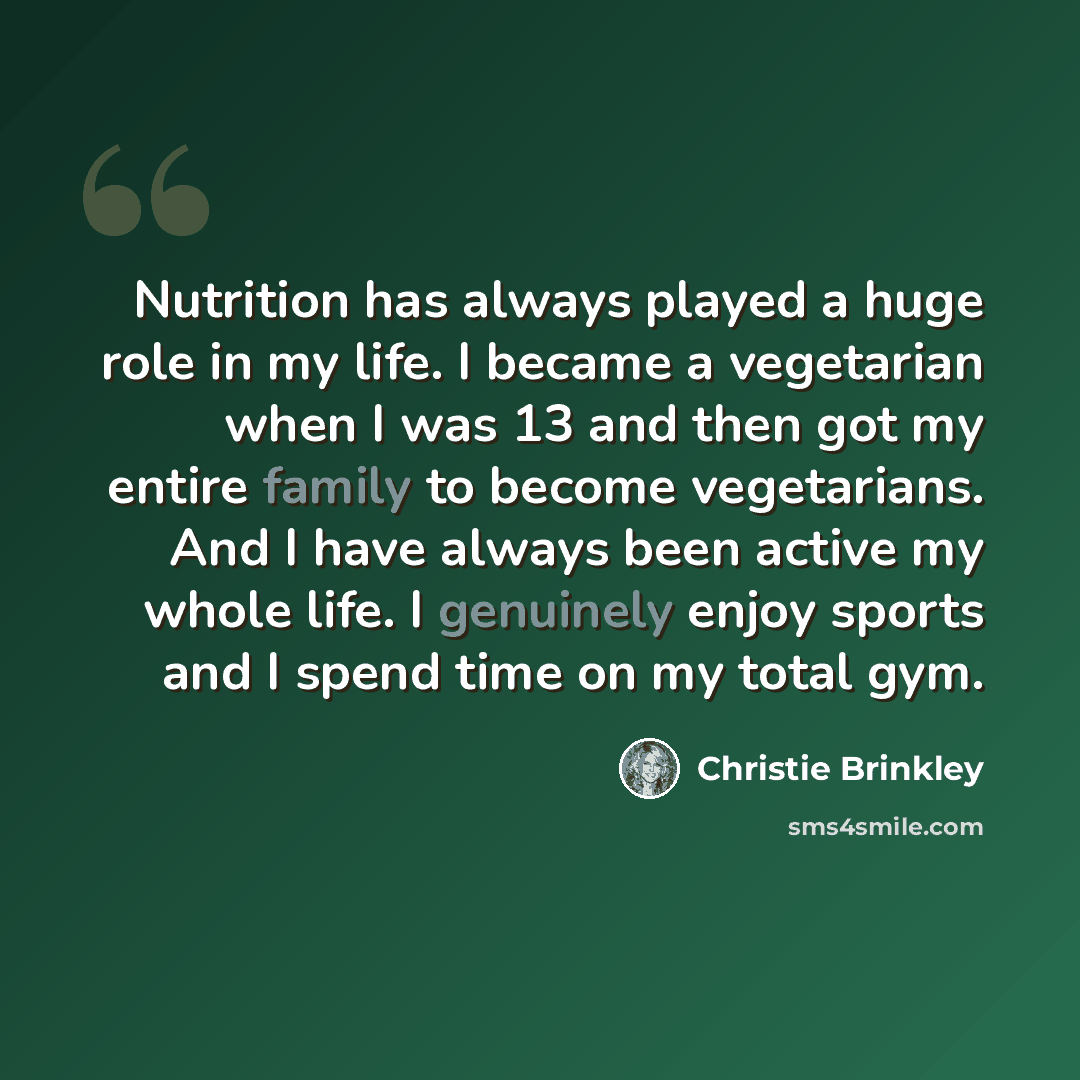 “Nutrition has always played a huge role in my life. I became a vegetarian when I was 13 and then got my entire family to become vegetarians. And I have always been active my whole life. I genuinely enjoy sports and I spend time on my total gym.” quote by Christie Brinkley