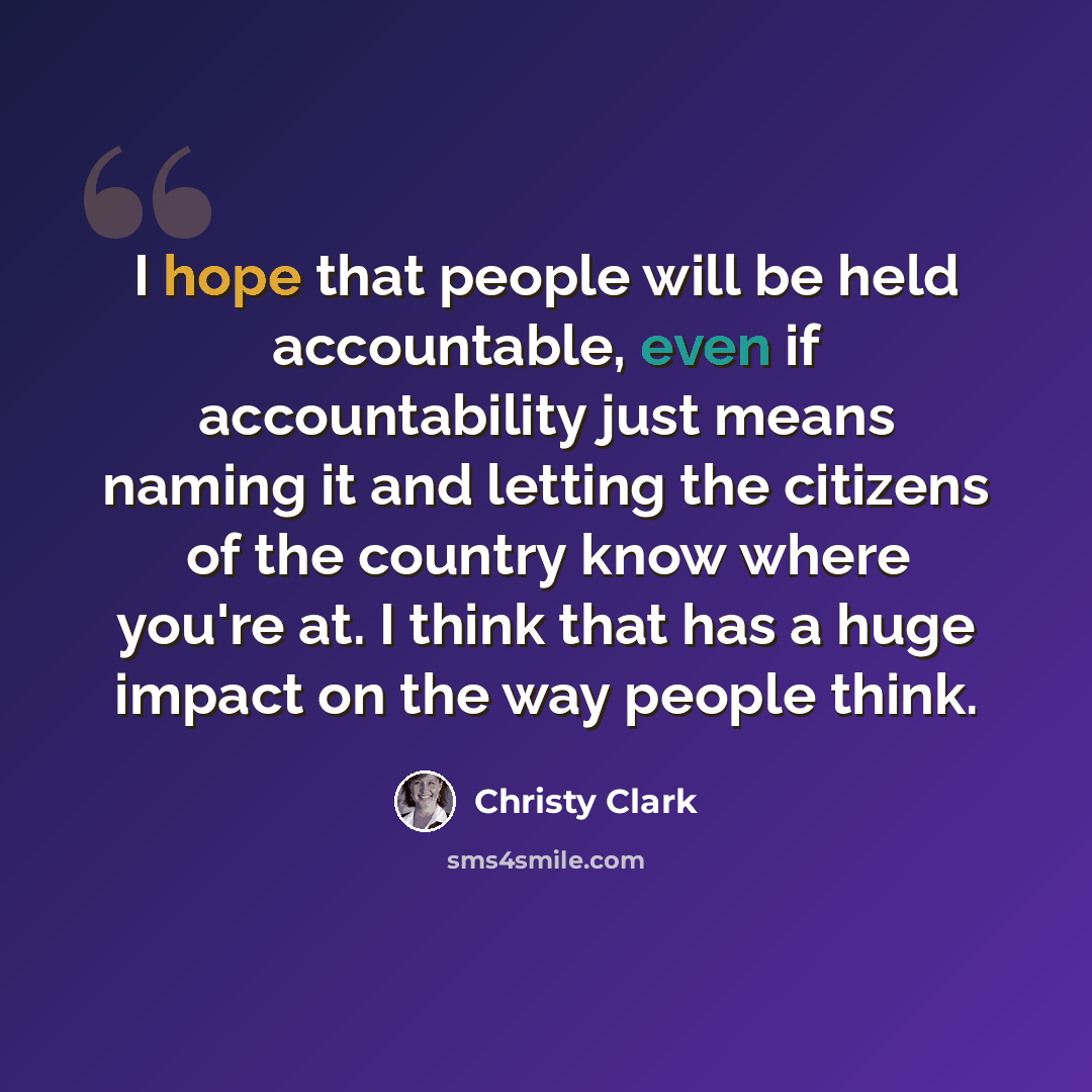“I hope that people will be held accountable, even if accountability just means naming it and letting the citizens of the country know where you're at. I think that has a huge impact on the way people think.” quote by Christy Clark