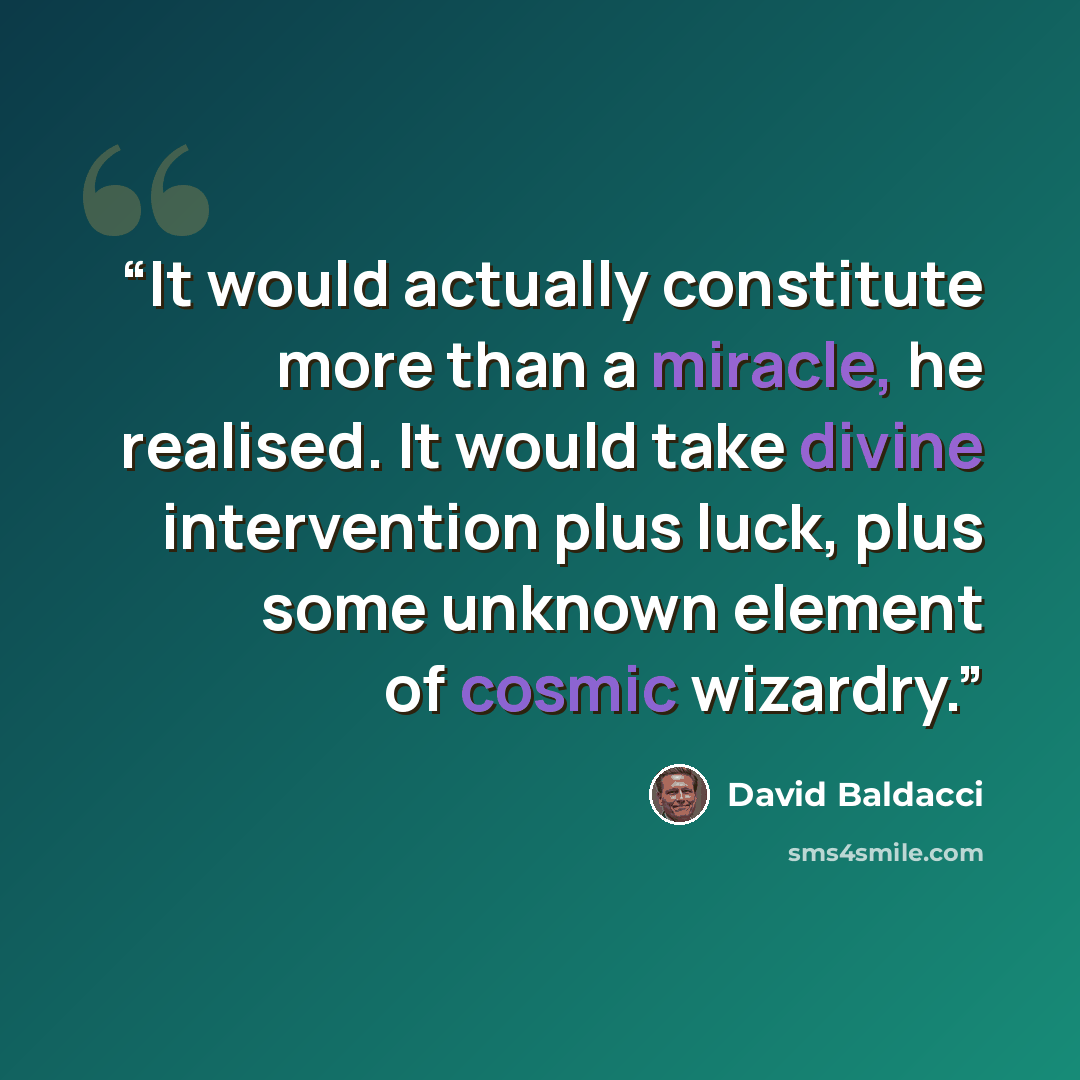 “It would actually constitute more than a miracle, he realised. It would take divine intervention plus luck, plus some unknown element of cosmic wizardry.” quote by David Baldacci