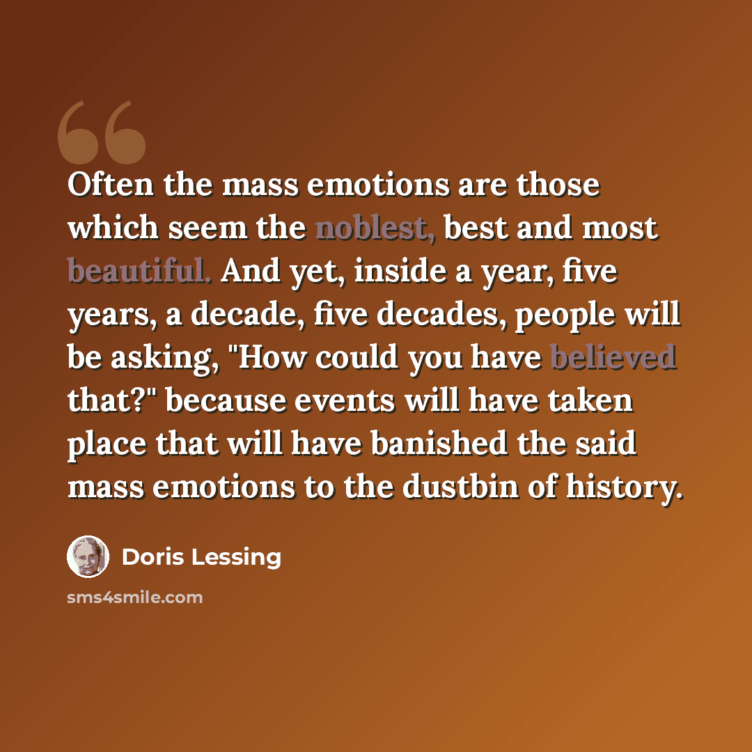“Often the mass emotions are those which seem the noblest, best and most beautiful. And yet, inside a year, five years, a decade, five decades, people will be asking, "How could you have believed that?" because events will have taken place that will have banished the said mass emotions to the…” quote by Doris Lessing