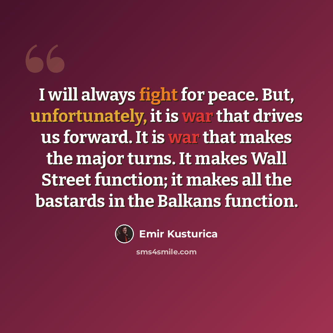 “I will always fight for peace. But, unfortunately, it is war that drives us forward. It is war that makes the major turns. It makes Wall Street function; it makes all the bastards in the Balkans function.” quote by Emir Kusturica