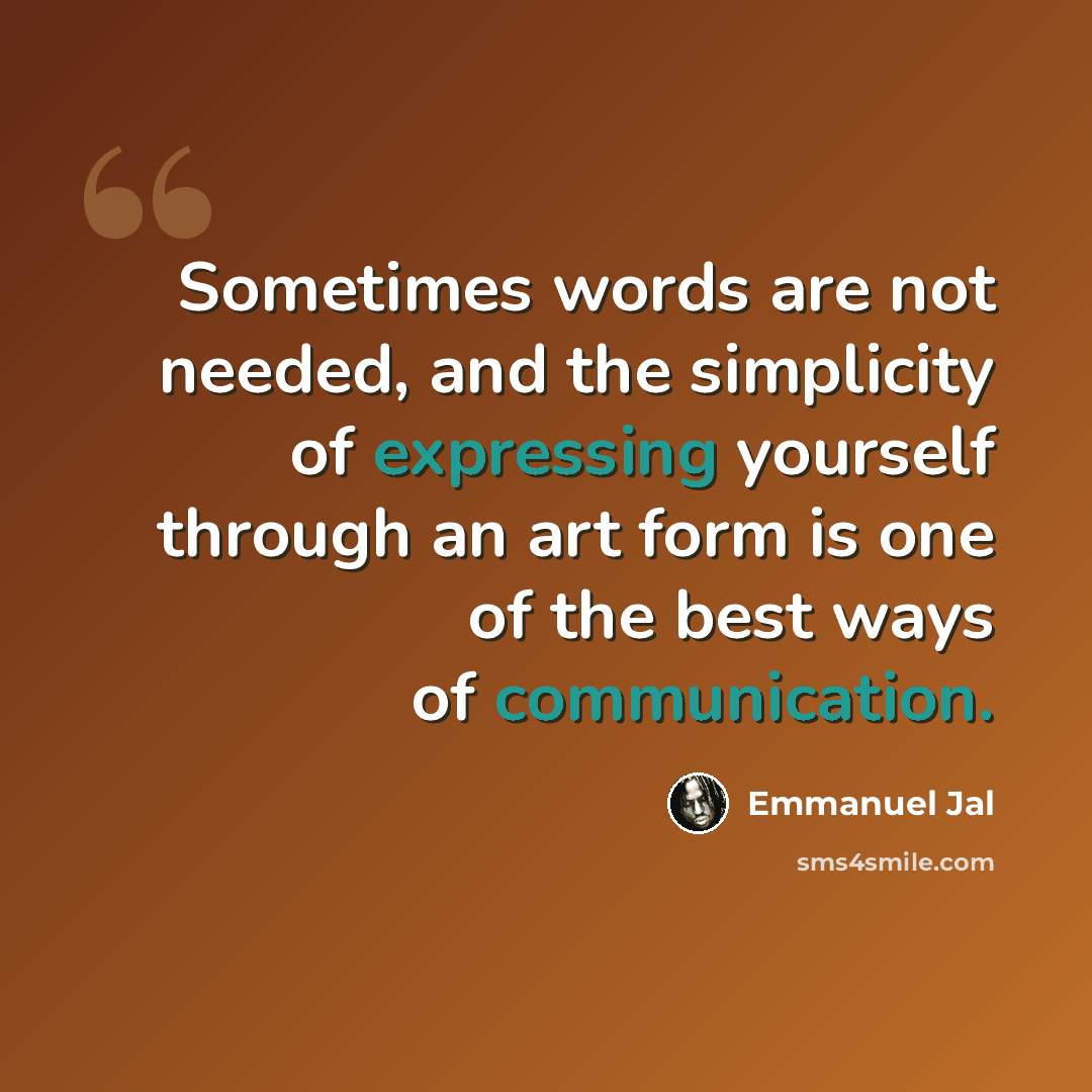 “Sometimes words are not needed, and the simplicity of expressing yourself through an art form is one of the best ways of communication.” quote by Emmanuel Jal