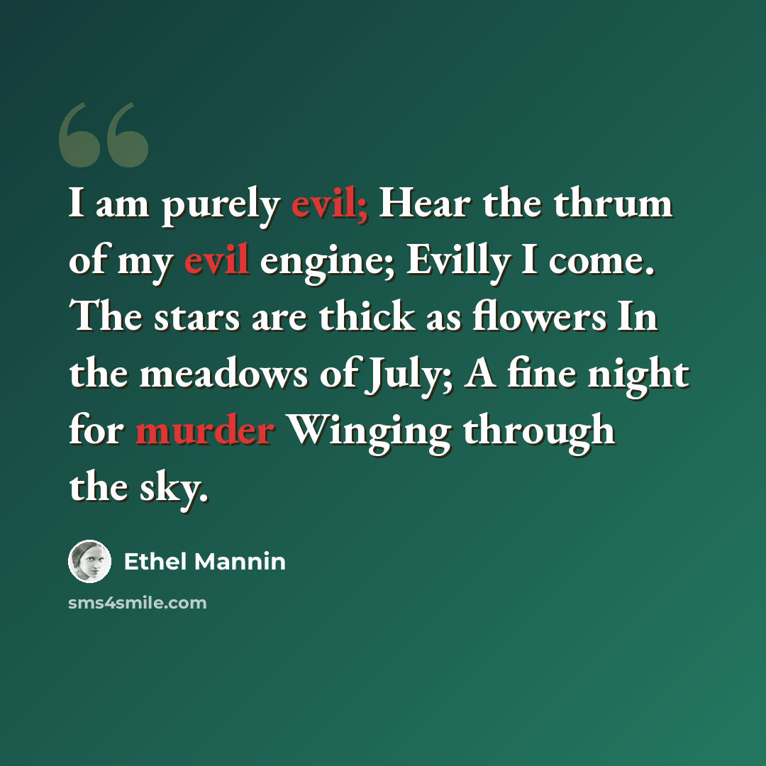 “I am purely evil; Hear the thrum of my evil engine; Evilly I come. The stars are thick as flowers In the meadows of July; A fine night for murder Winging through the sky.” quote by Ethel Mannin