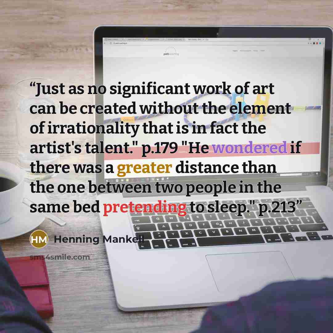 “Just as no significant work of art can be created without the element of irrationality that is in fact the artist's talent." p.179 "He wondered if there was a greater distance than the one between two people in the same bed pretending to sleep." p.213” quote by Henning Mankell