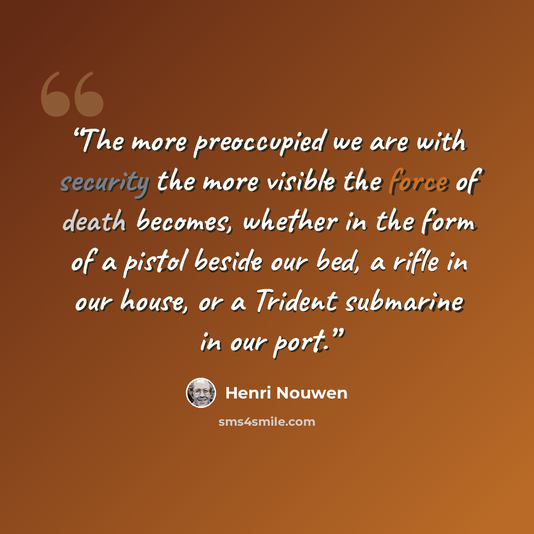 “The more preoccupied we are with security the more visible the force of death becomes, whether in the form of a pistol beside our bed, a rifle in our house, or a Trident submarine in our port.” quote by Henri Nouwen