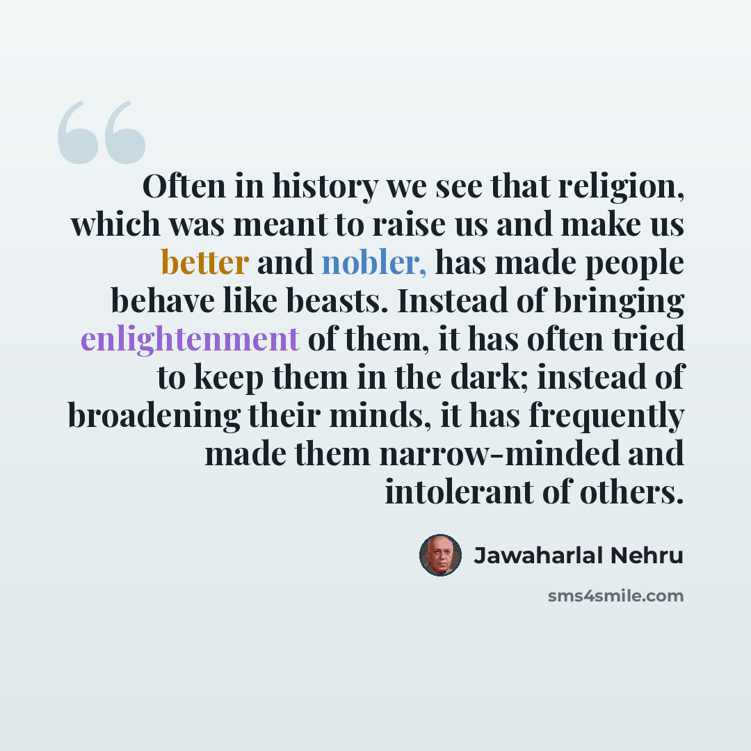 “Often in history we see that religion, which was meant to raise us and make us better and nobler, has made people behave like beasts. Instead of bringing enlightenment of them, it has often tried to keep them in the dark; instead of broadening their minds, it has frequently made them narrow-minded…” quote by Jawaharlal Nehru