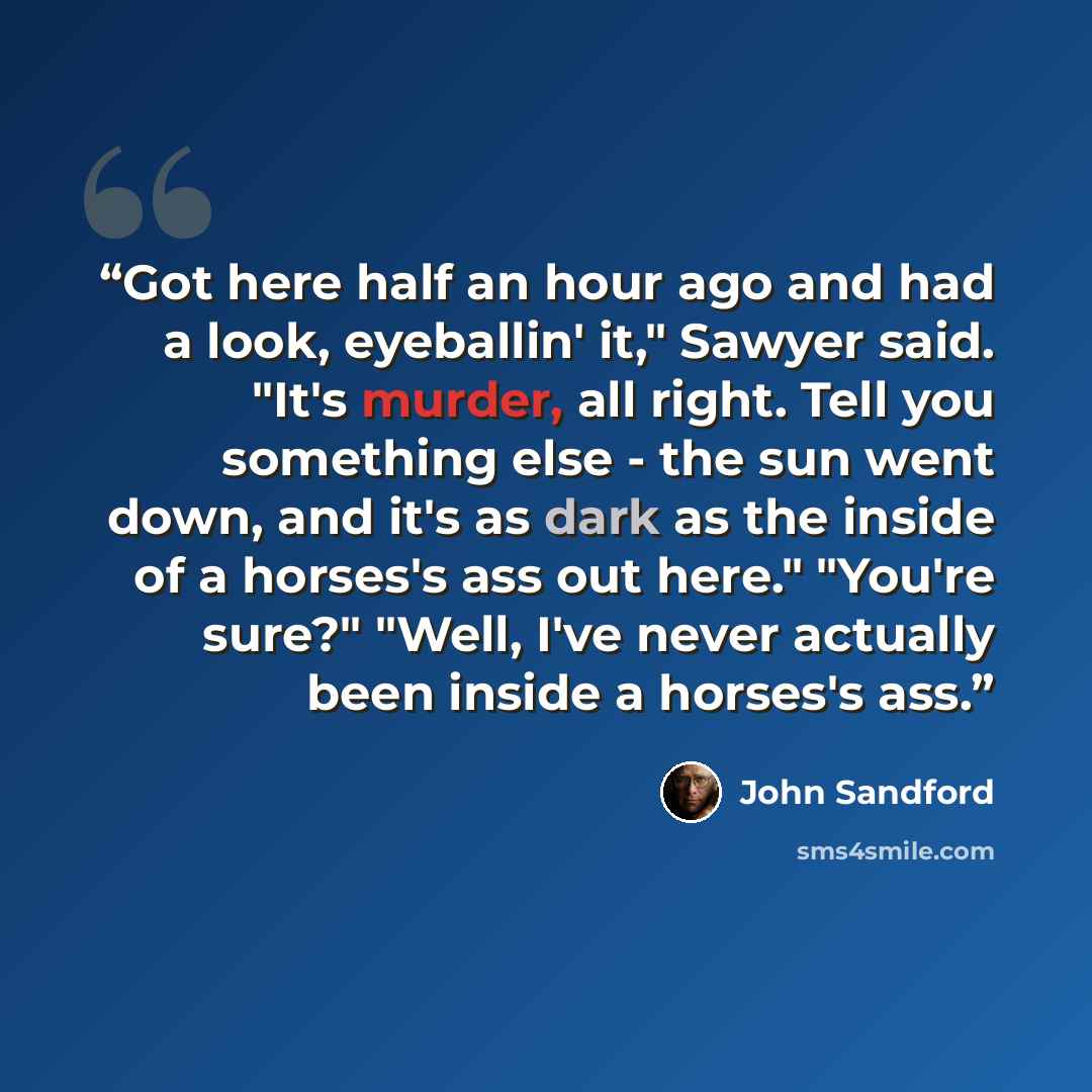 “Got here half an hour ago and had a look, eyeballin' it," Sawyer said. "It's murder, all right. Tell you something else - the sun went down, and it's as dark as the inside of a horses's ass out here." "You're sure?" "Well, I've never actually been inside a horses's ass.” quote by John Sandford