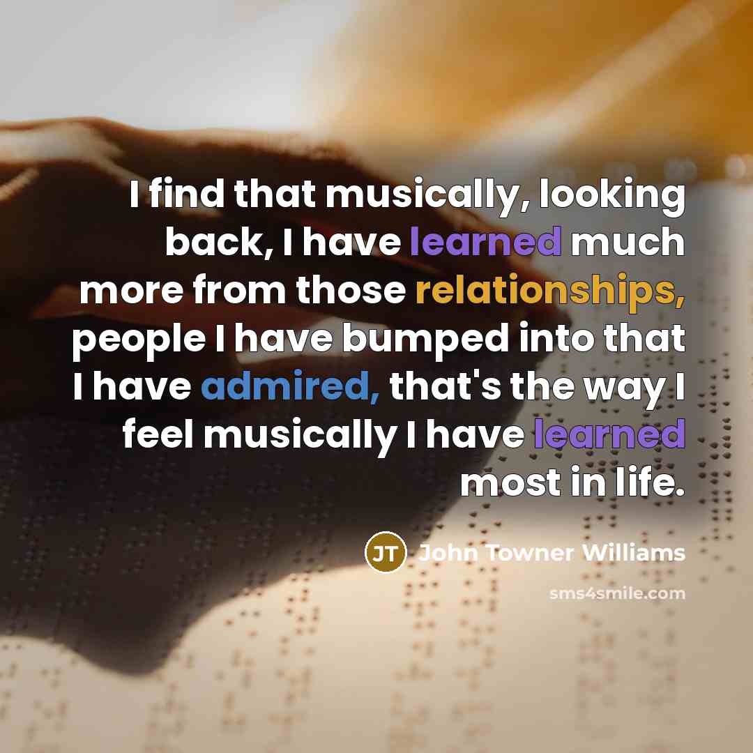 “I find that musically, looking back, I have learned much more from those relationships, people I have bumped into that I have admired, that's the way I feel musically I have learned most in life.” quote by John Towner Williams