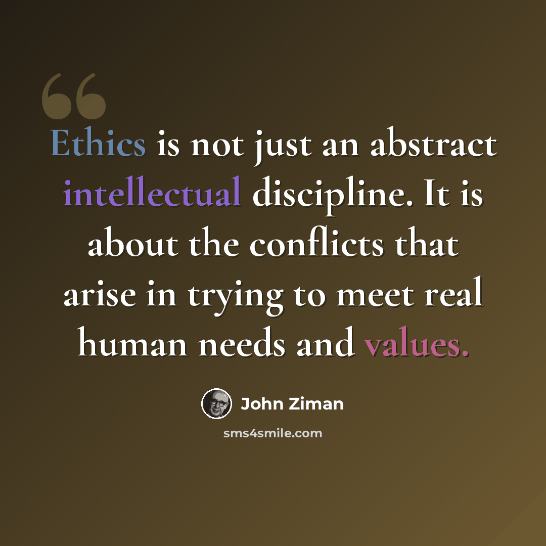“Ethics is not just an abstract intellectual discipline. It is about the conflicts that arise in trying to meet real human needs and values.” quote by John Ziman