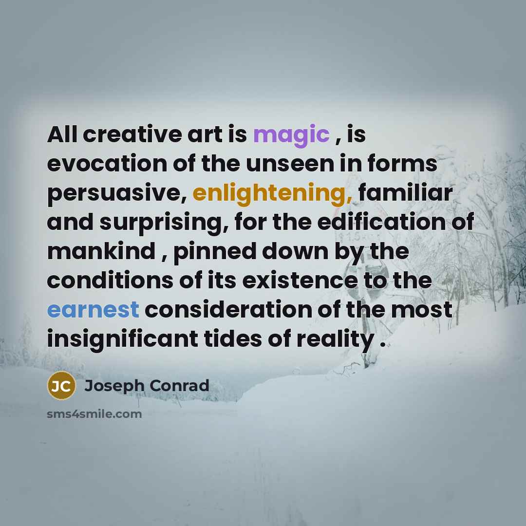 “All creative art is magic , is evocation of the unseen in forms persuasive, enlightening, familiar and surprising, for the edification of mankind , pinned down by the conditions of its existence to the earnest consideration of the most insignificant tides of reality .” quote by Joseph Conrad