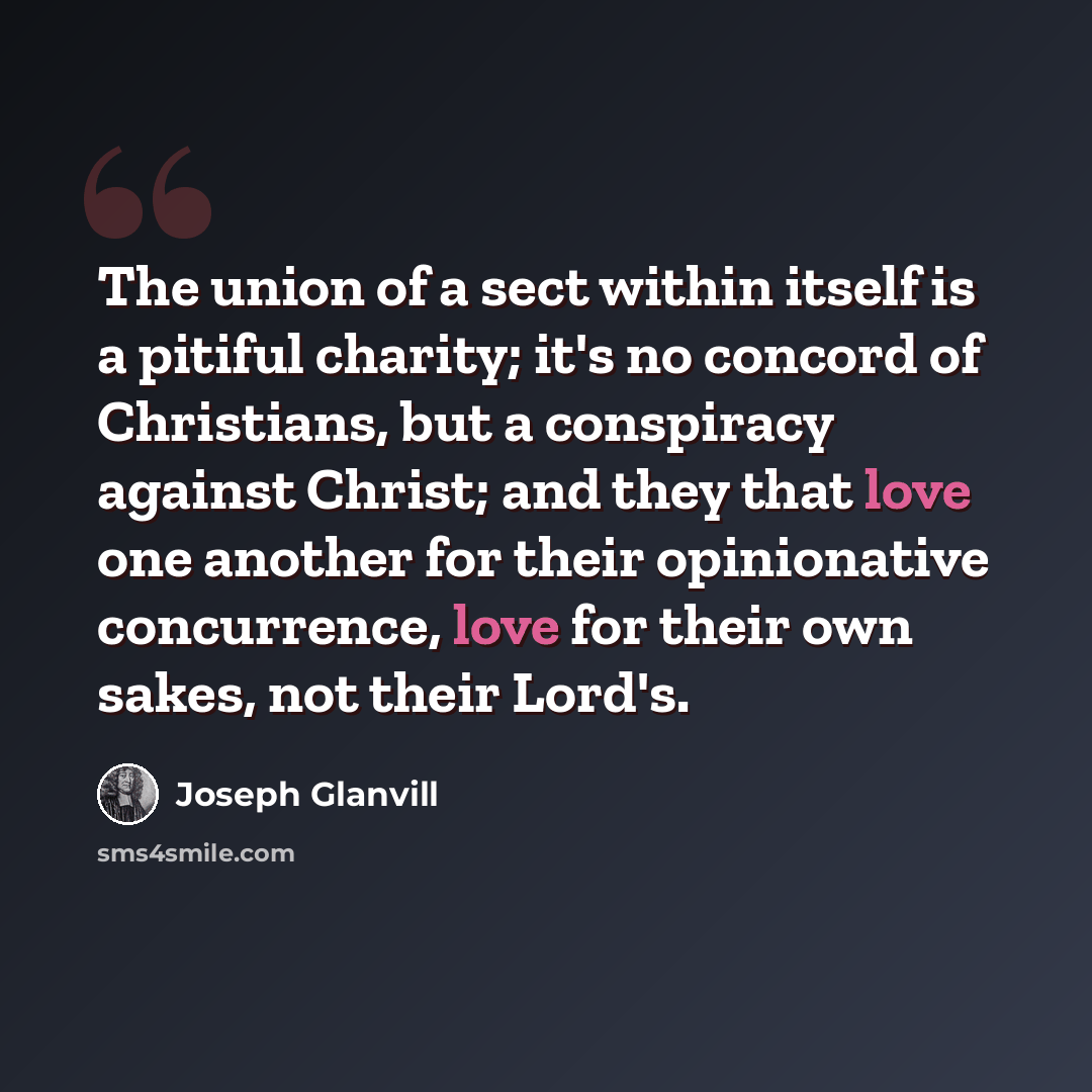 “The union of a sect within itself is a pitiful charity; it's no concord of Christians, but a conspiracy against Christ; and they that love one another for their opinionative concurrence, love for their own sakes, not their Lord's.” quote by Joseph Glanvill