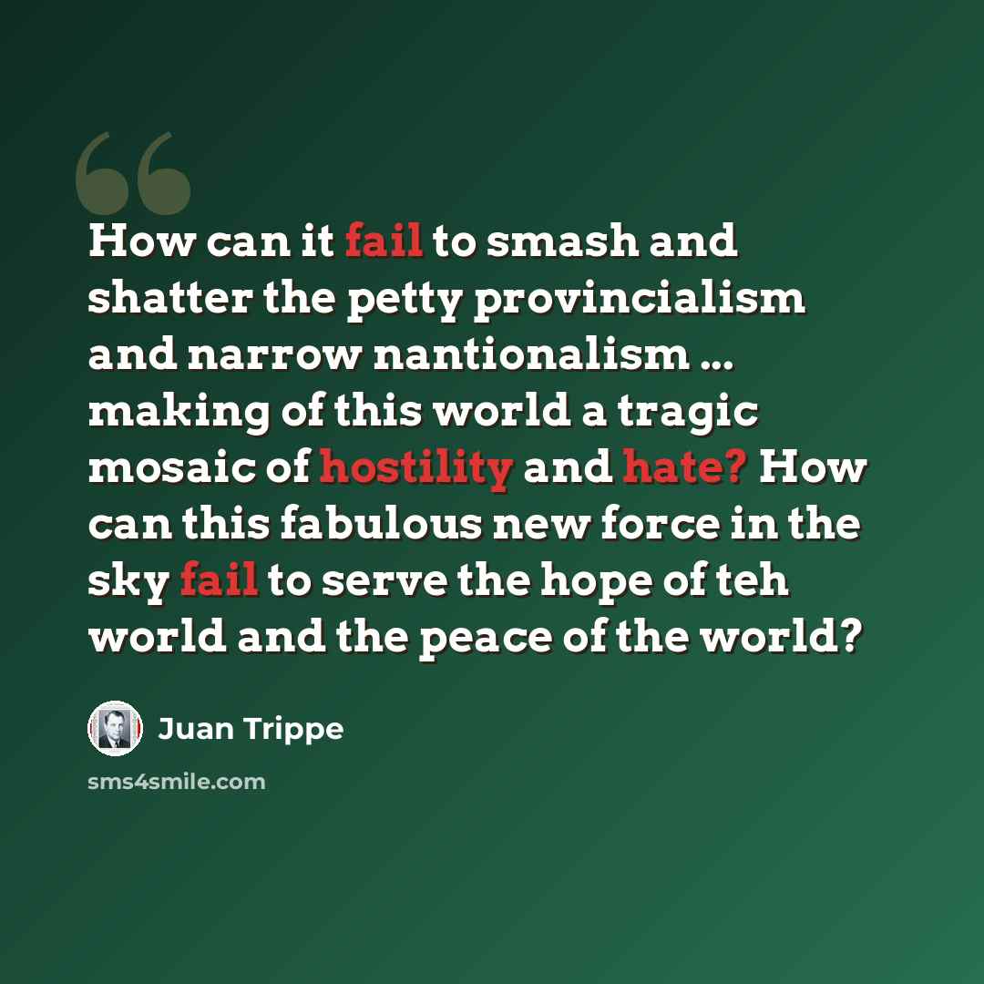 “How can it fail to smash and shatter the petty provincialism and narrow nantionalism ... making of this world a tragic mosaic of hostility and hate? How can this fabulous new force in the sky fail to serve the hope of teh world and the peace of the world?” quote by Juan Trippe