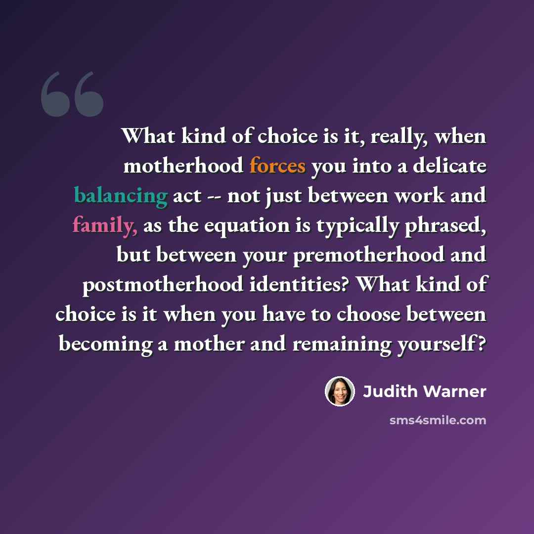 “What kind of choice is it, really, when motherhood forces you into a delicate balancing act -- not just between work and family, as the equation is typically phrased, but between your premotherhood and postmotherhood identities? What kind of choice is it when you have to choose between becoming a…” quote by Judith Warner