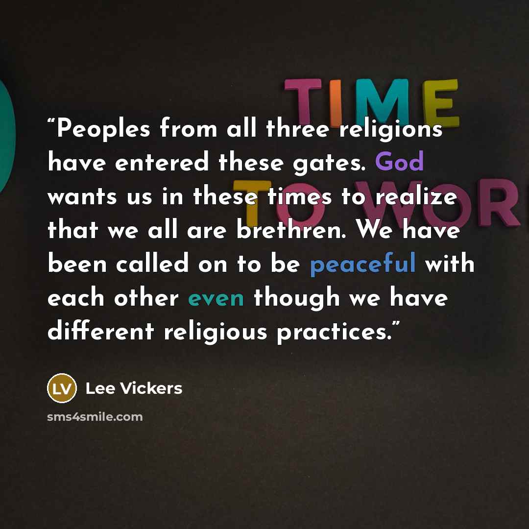 “Peoples from all three religions have entered these gates. God wants us in these times to realize that we all are brethren. We have been called on to be peaceful with each other even though we have different religious practices.” quote by Lee Vickers