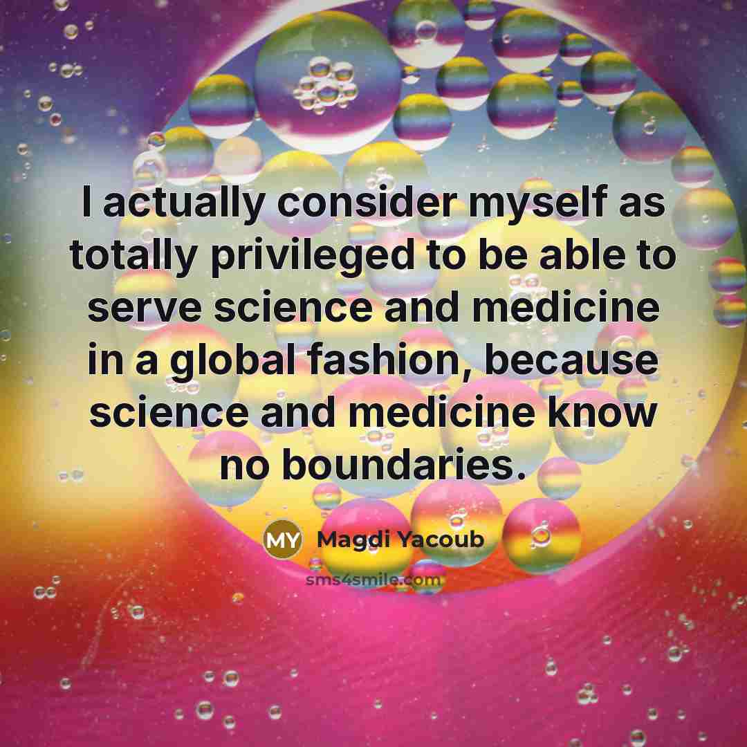 “I actually consider myself as totally privileged to be able to serve science and medicine in a global fashion, because science and medicine know no boundaries.” quote by Magdi Yacoub