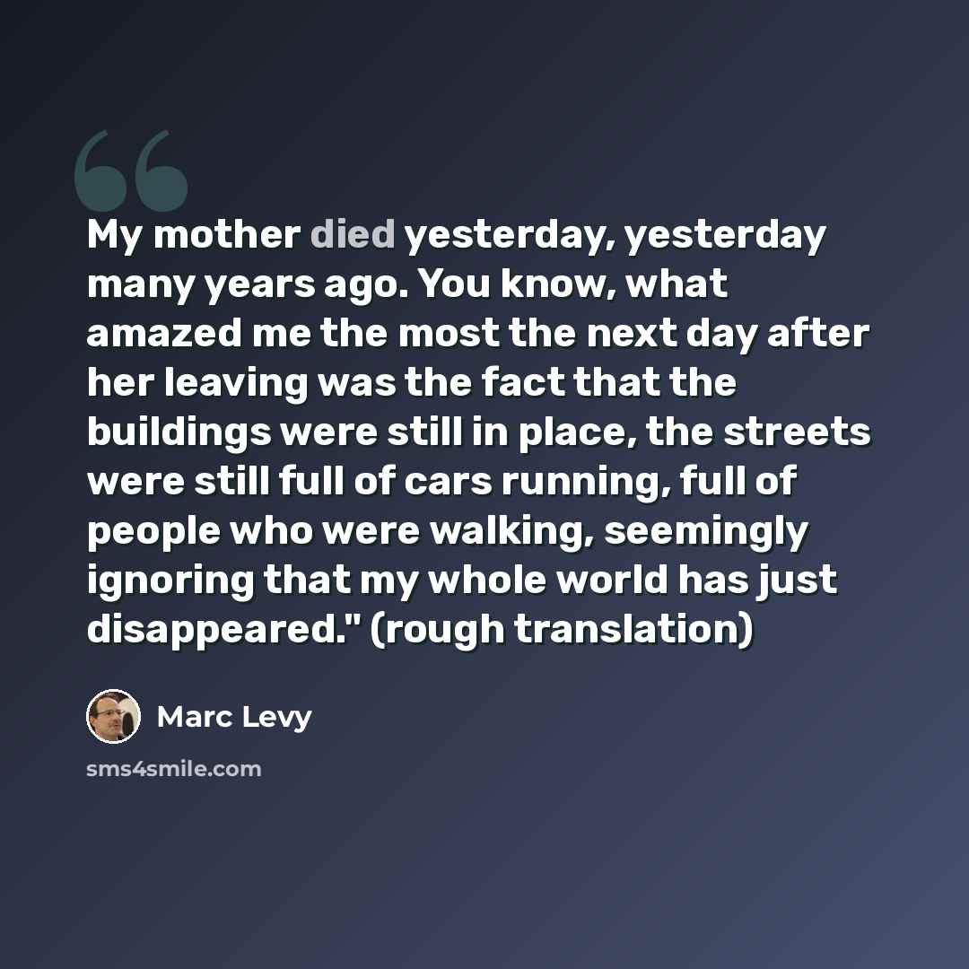 “My mother died yesterday, yesterday many years ago. You know, what amazed me the most the next day after her leaving was the fact that the buildings were still in place, the streets were still full of cars running, full of people who were walking, seemingly ignoring that my whole world has just…” quote by Marc Levy