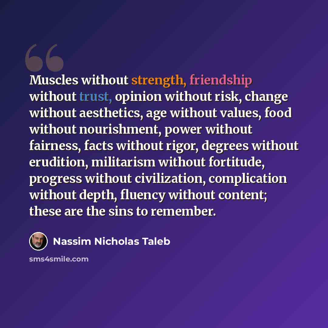 “Muscles without strength, friendship without trust, opinion without risk, change without aesthetics, age without values, food without nourishment, power without fairness, facts without rigor, degrees without erudition, militarism without fortitude, progress without civilization, complication…” quote by Nassim Nicholas Taleb