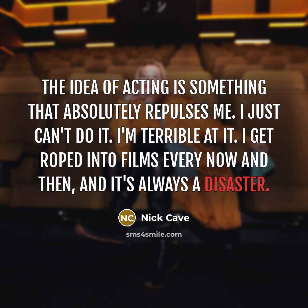 “The idea of acting is something that absolutely repulses me. I just can't do it. I'm terrible at it. I get roped into films every now and then, and it's always a disaster.” quote by Nick Cave