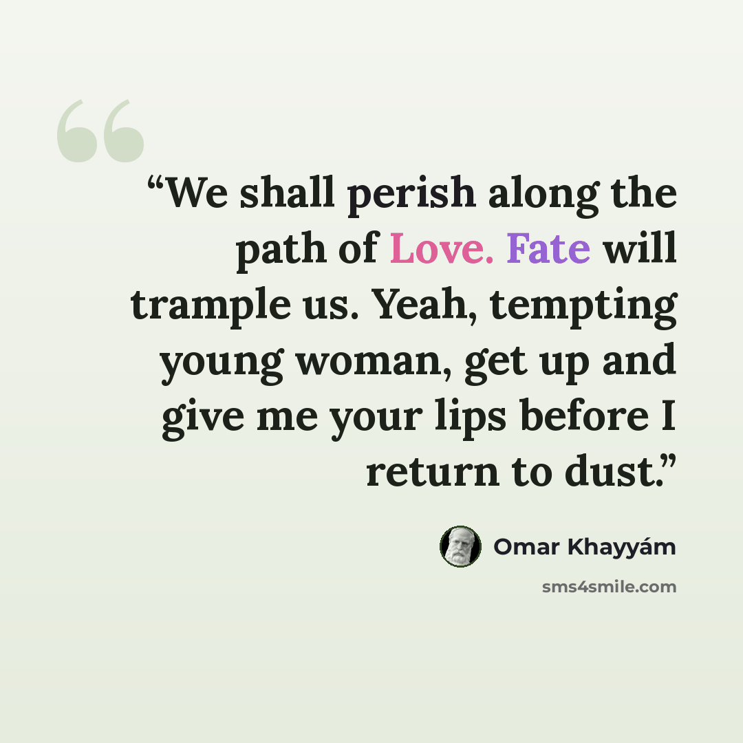 “We shall perish along the path of Love. Fate will trample us. Yeah, tempting young woman, get up and give me your lips before I return to dust.” quote by Omar Khayyám
