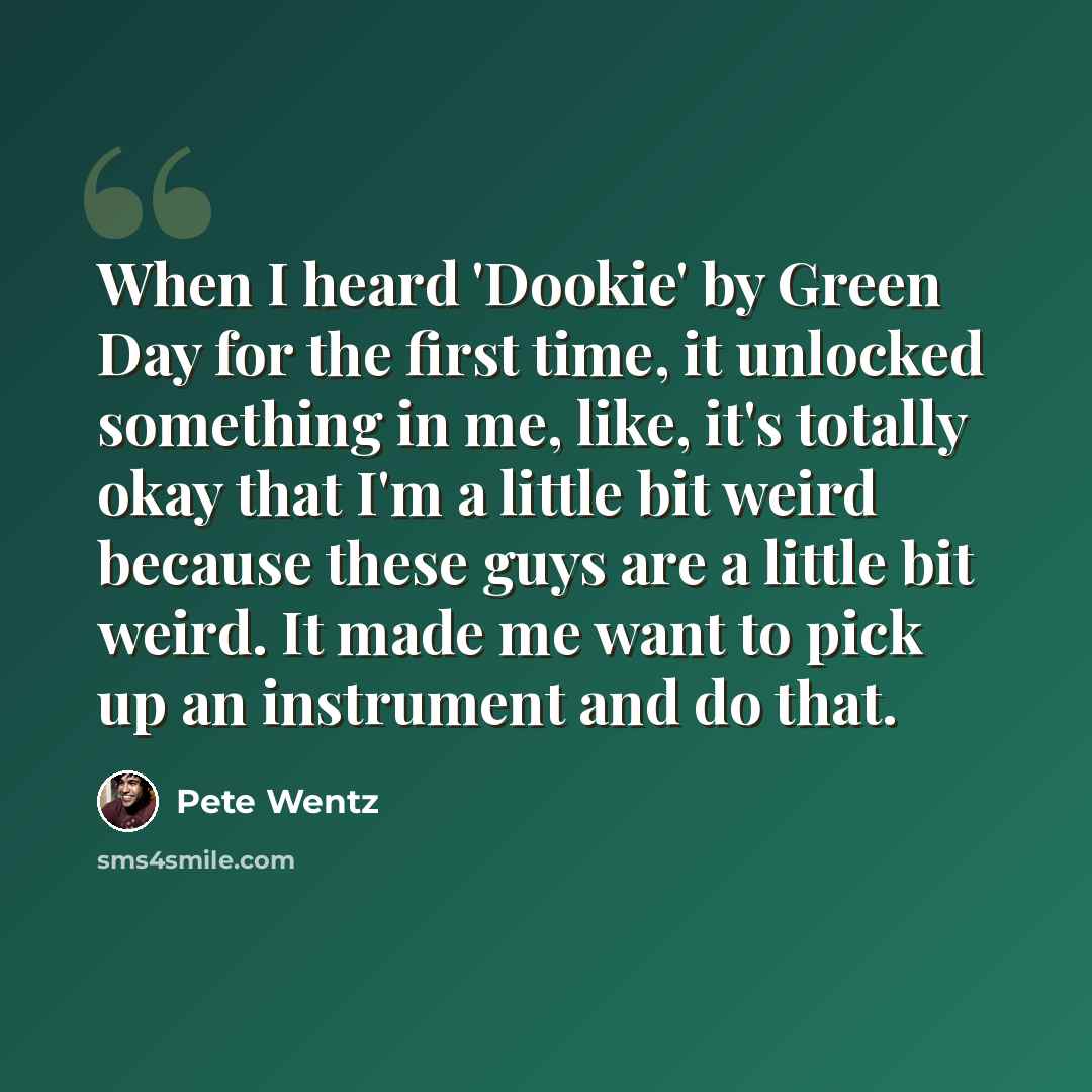 “When I heard 'Dookie' by Green Day for the first time, it unlocked something in me, like, it's totally okay that I'm a little bit weird because these guys are a little bit weird. It made me want to pick up an instrument and do that.” quote by Pete Wentz
