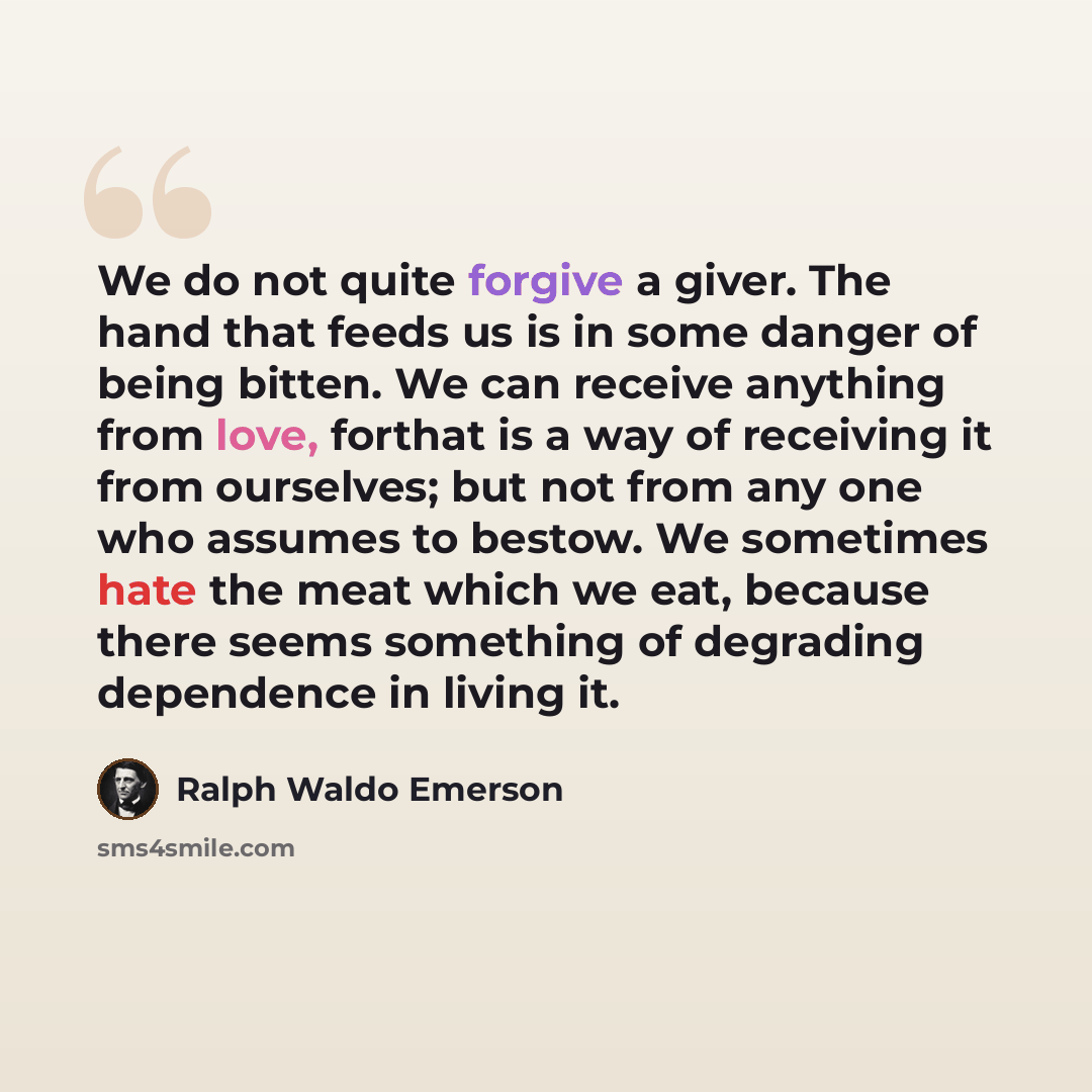 “We do not quite forgive a giver. The hand that feeds us is in some danger of being bitten. We can receive anything from love, forthat is a way of receiving it from ourselves; but not from any one who assumes to bestow. We sometimes hate the meat which we eat, because there seems something of…” quote by Ralph Waldo Emerson