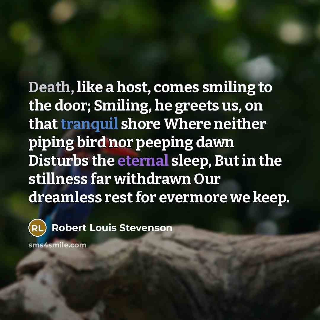 “Death, like a host, comes smiling to the door; Smiling, he greets us, on that tranquil shore Where neither piping bird nor peeping dawn Disturbs the eternal sleep, But in the stillness far withdrawn Our dreamless rest for evermore we keep.” quote by Robert Louis Stevenson