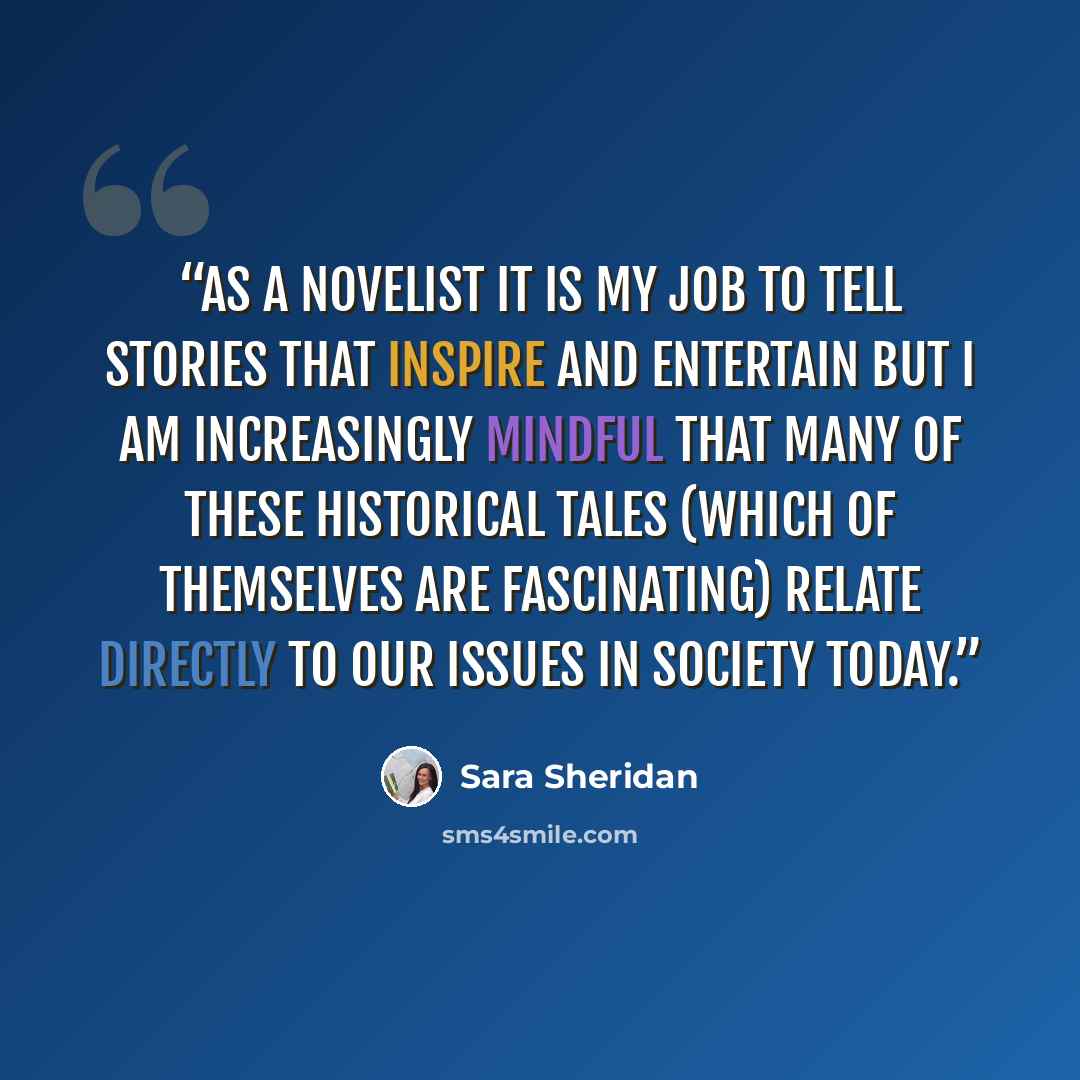 “As a novelist it is my job to tell stories that inspire and entertain but I am increasingly mindful that many of these historical tales (which of themselves are fascinating) relate directly to our issues in society today.” quote by Sara Sheridan