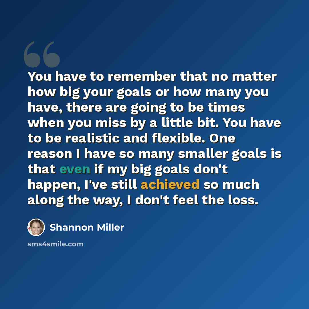 “You have to remember that no matter how big your goals or how many you have, there are going to be times when you miss by a little bit. You have to be realistic and flexible. One reason I have so many smaller goals is that even if my big goals don't happen, I've still achieved so much along the…” quote by Shannon Miller