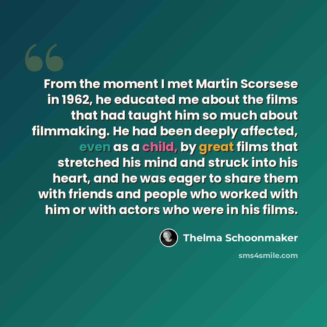“From the moment I met Martin Scorsese in 1962, he educated me about the films that had taught him so much about filmmaking. He had been deeply affected, even as a child, by great films that stretched his mind and struck into his heart, and he was eager to share them with friends and people who…” quote by Thelma Schoonmaker