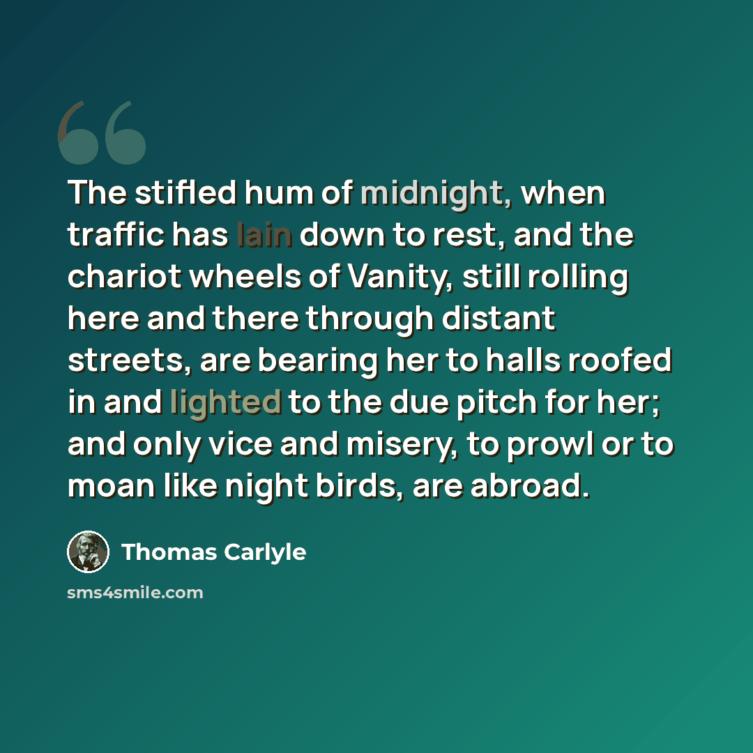“The stifled hum of midnight, when traffic has lain down to rest, and the chariot wheels of Vanity, still rolling here and there through distant streets, are bearing her to halls roofed in and lighted to the due pitch for her; and only vice and misery, to prowl or to moan like night birds, are…” quote by Thomas Carlyle