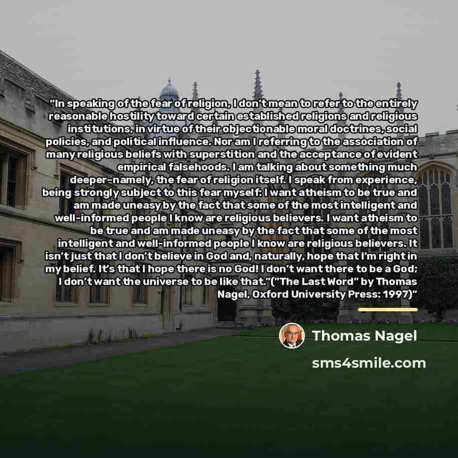 “In speaking of the fear of religion, I don’t mean to refer to the entirely reasonable hostility toward certain established religions and religious institutions, in virtue of their objectionable moral doctrines, social policies, and political influence. Nor am I referring to the association of many…” quote by Thomas Nagel