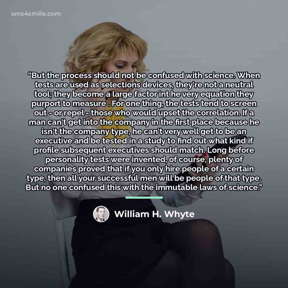 “But the process should not be confused with science. When tests are used as selections devices, they're not a neutral tool; they become a large factor int he very equation they purport to measure . For one thing, the tests tend to screen out - or repel - those who would upset the correlation. If a…” quote by William H. Whyte