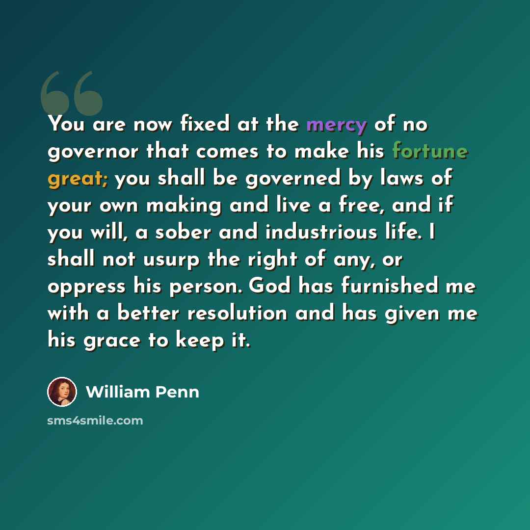 “You are now fixed at the mercy of no governor that comes to make his fortune great; you shall be governed by laws of your own making and live a free, and if you will, a sober and industrious life. I shall not usurp the right of any, or oppress his person. God has furnished me with a better…” quote by William Penn