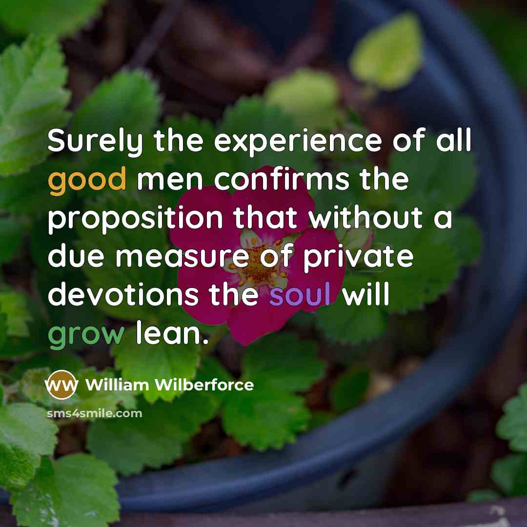 “Surely the experience of all good men confirms the proposition that without a due measure of private devotions the soul will grow lean.” quote by William Wilberforce